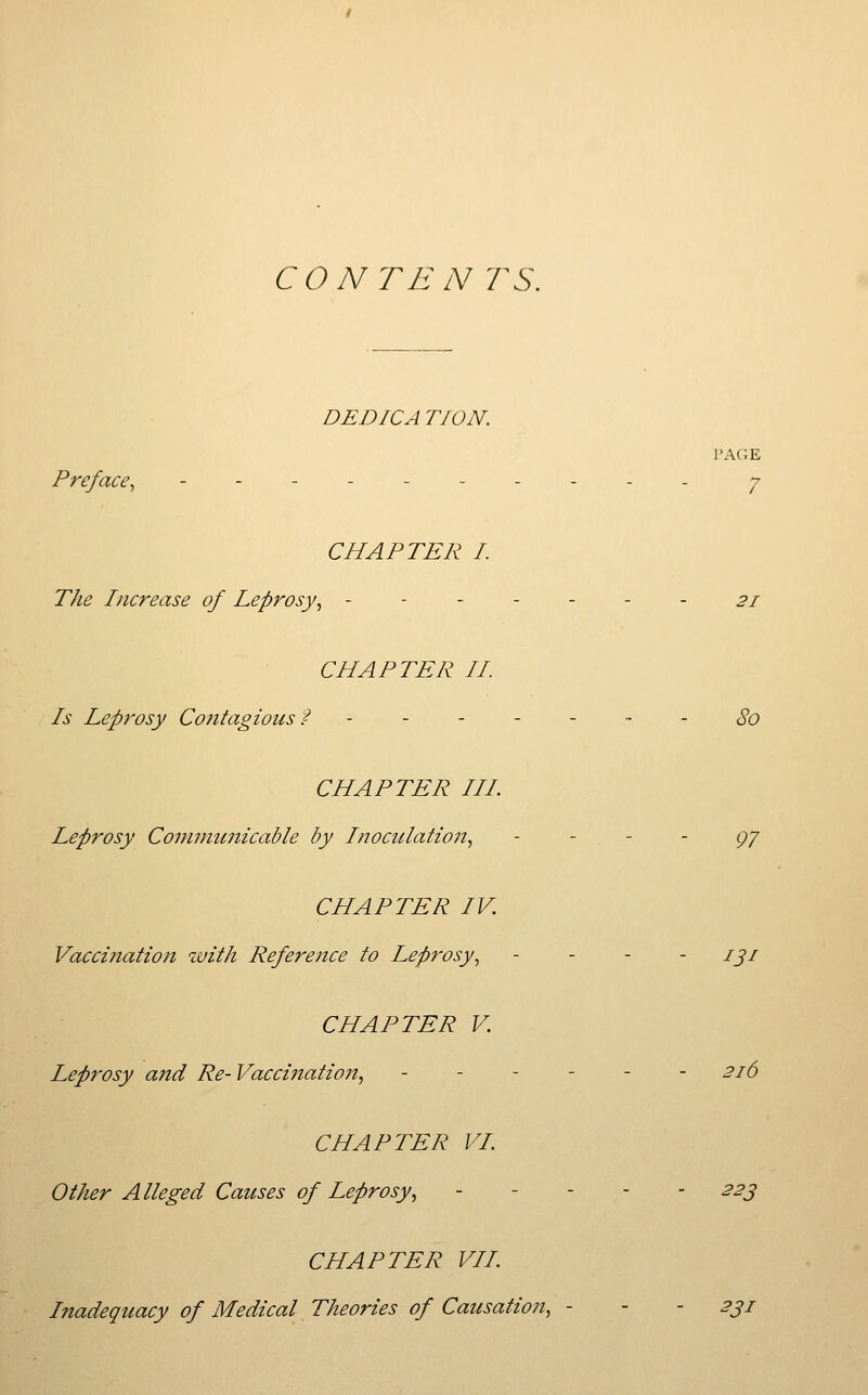 CONTE N TS. DEDICA TION. PAGE Preface^ ---------- ^ CHAPTER I. The Increase of Leprosy^ ..--... 21 CHAPTER //. Is Leprosy Contagious f - - - - - ~ - 80 CHAPTER III Leprosy Communicable by Inoculation, - - - - gy CHAPTER IV. Vaccination with Reference to Leprosy, . _ . . j^j CHAPTER V. Leprosy and Re- Vaccination, ------ 216 CHAPTER VL Other Alleged Causes of Leprosy, 22j CHAPTER VII l7iadequacy of Medical Theories of Causation, - - - 2ji