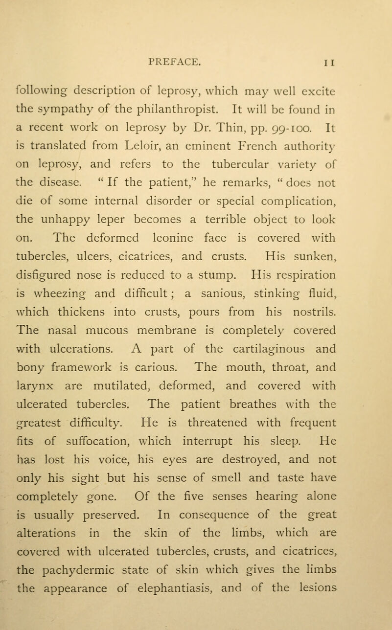 following description of leprosy, which may well excite the sympathy of the philanthropist. It will be found in a recent work on leprosy by Dr. Thin, pp. 99-100. It is translated from Leloir, an eminent French authorit}- on leprosy, and refers to the tubercular variety of the disease. If the patient, he remarks, does not die of some internal disorder or special complication, the unhappy leper becomes a terrible object to look on. The deformed leonine face is covered with tubercles, ulcers, cicatrices, and crusts. His sunken, disfigured nose is reduced to a stump. His respiration is wheezing and difficult; a sanious, stinking fluid, which thickens into crusts, pours from his nostrils. The nasal mucous membrane is completely covered with ulcerations. A part of the cartilaginous and bony framework is carious. The mouth, throat, and larynx are mutilated, deformed, and covered with ulcerated tubercles. The patient breathes with the greatest difficulty. He is threatened with frequent fits of suffocation, which interrupt his sleep. He has lost his voice, his eyes are destroyed, and not only his sight but his sense of smell and taste have completely gone. Of the five senses hearing alone is usually preserved. In consequence of the great alterations in the skin of the limbs, which are covered with ulcerated tubercles, crusts, and cicatrices, the pachydermic state of skin which gives the limbs the appearance of elephantiasis, and of the lesions