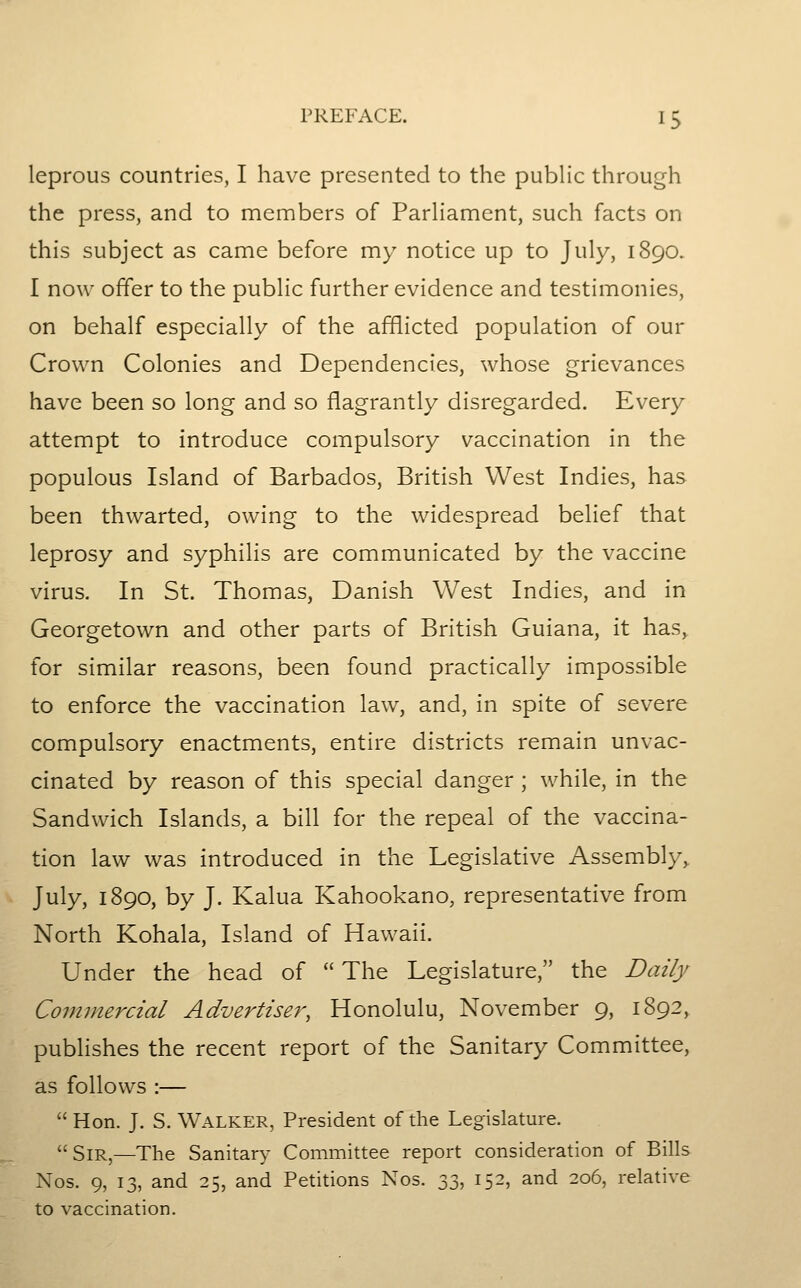 leprous countries, I have presented to the public through the press, and to members of ParHamcnt, such facts on this subject as came before my notice up to July, 1890. I now offer to the public further evidence and testimonies, on behalf especially of the afflicted population of our Crown Colonies and Dependencies, whose grievances have been so long and so flagrantly disregarded. Every attempt to introduce compulsory vaccination in the populous Island of Barbados, British West Indies, has been thwarted, owing to the widespread belief that leprosy and syphilis are communicated by the vaccine virus. In St. Thomas, Danish West Indies, and in Georgetown and other parts of British Guiana, it has, for similar reasons, been found practically impossible to enforce the vaccination law, and, in spite of severe compulsory enactments, entire districts remain unvac- cinated by reason of this special danger ; while, in the Sandwich Islands, a bill for the repeal of the vaccina- tion law was introduced in the Legislative Assembly^ July, 1890, by J. Kalua Kahookano, representative from North Kohala, Island of Hawaii. Under the head of The Legislature, the Daily Commercial Advertiser, Honolulu, November 9, 1892, publishes the recent report of the Sanitary Committee, as follows :— Hon. J. S. Walker, President of the Legislature. Sir,—The Sanitary Committee report consideration of Bills Nos. 9, 13, and 25, and Petitions Nos. y:^, 152, and 206, relative to vaccination.