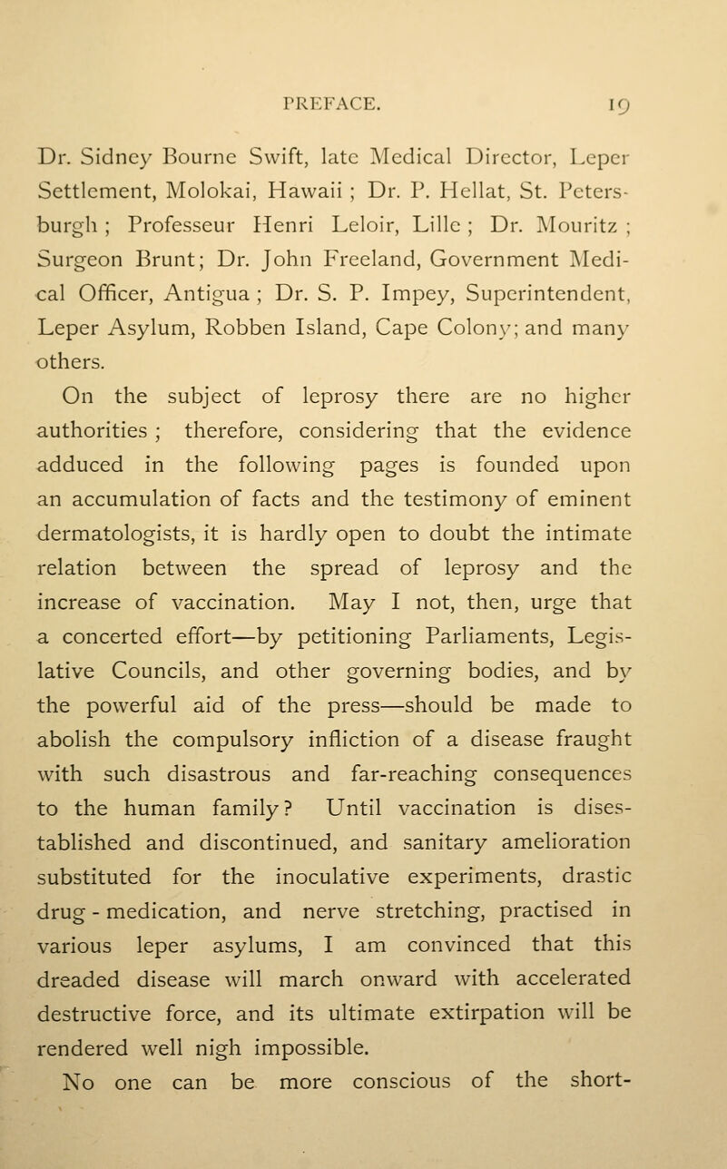 Dr. Sidney Bourne Swift, late Medical Director, Leper Settlement, Molokai, Hawaii ; Dr. P. Hellat, St. Peters- burgh ; Professeur Henri Leloir, Lille ; Dr. Mouritz ; Surgeon Brunt; Dr. John Freeland, Government Medi- cal Officer, Antigua ; Dr. S. P. Impey, Superintendent, Leper Asylum, Robben Island, Cape Colon)-; and many others. On the subject of leprosy there are no higher authorities ; therefore, considering that the evidence adduced in the following pages is founded upon an accumulation of facts and the testimony of eminent dermatologists, it is hardly open to doubt the intimate relation between the spread of leprosy and the increase of vaccination. May I not, then, urge that a concerted effort—by petitioning Parliaments, Legis- lative Councils, and other governing bodies, and by the powerful aid of the press—should be made to abolish the compulsory infliction of a disease fraught with such disastrous and far-reaching consequences to the human family? Until vaccination is dises- tablished and discontinued, and sanitary amelioration substituted for the inoculative experiments, drastic drug - medication, and nerve stretching, practised in various leper asylums, I am convinced that this dreaded disease will march onward with accelerated destructive force, and its ultimate extirpation will be rendered well nigh impossible. No one can be more conscious of the short-