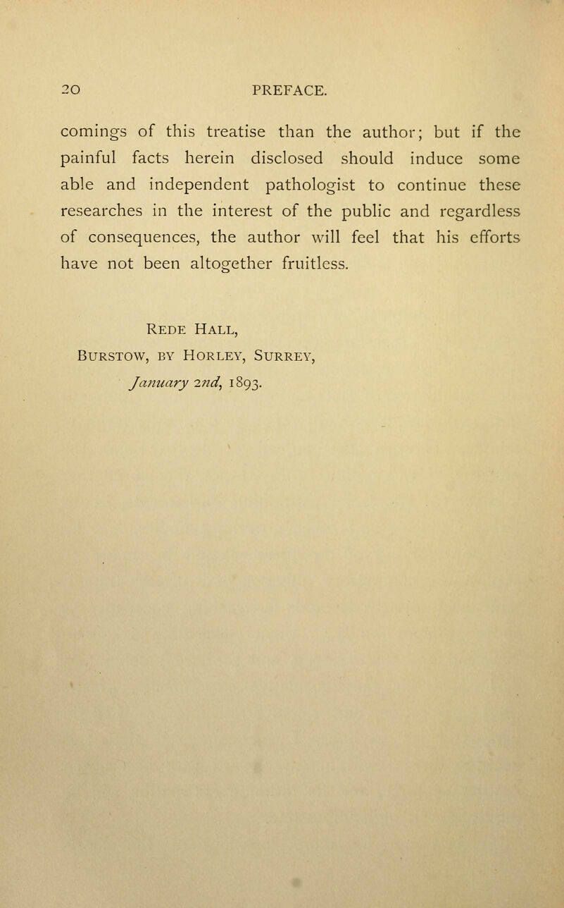 comings of this treatise than the author; but if the painful facts herein disclosed should induce some able and independent pathologist to continue these researches in the interest of the public and regardless of consequences, the author will feel that his efforts have not been altogether fruitless. Rede Hall, burstow, by horley, surrey, January 27id, i893-