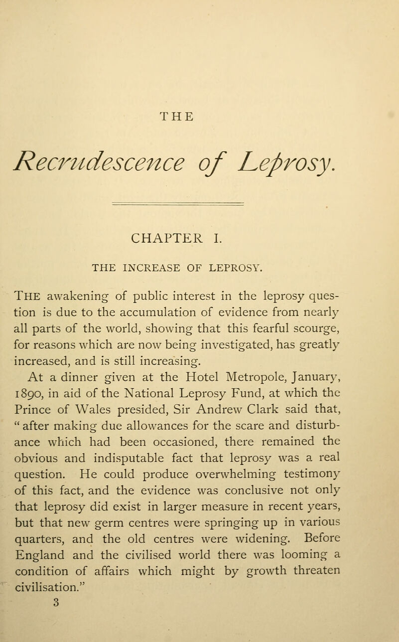 THE Recrudescence of Leprosy CHAPTER I. THE INCREASE OF LEPROSY. The awakening of public interest in the leprosy ques- tion is due to the accumulation of evidence from nearly all parts of the world, showing that this fearful scourge, for reasons which are now being investigated, has greatly increased, and is still increasing. At a dinner given at the Hotel Metropole, January, 1890, in aid of the National Leprosy Fund, at which the Prince of Wales presided, Sir Andrew Clark said that, after making due allowances for the scare and disturb- ance which had been occasioned, there remained the obvious and indisputable fact that leprosy was a real question. He could produce overwhelming testimony of this fact, and the evidence was conclusive not only that leprosy did exist in larger measure in recent years, but that new germ centres were springing up in various quarters, and the old centres were widening. Before England and the civilised world there was looming a condition of affairs which might by growth threaten civilisation. 3