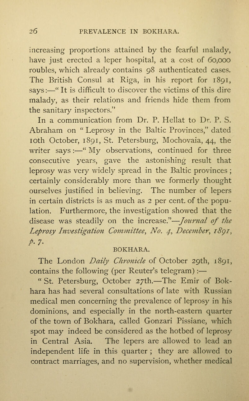 increasing proportions attained by the fearful malady, have just erected a leper hospital, at a cost of 60,000 roubles, which already contains 98 authenticated cases. The British Consul at Riga, in his report for 1891, says:—It is difficult to discover the victims of this dire malady, as their relations and friends hide them from the sanitary inspectors. In a communication from Dr. P. Hellat to Dr. P. S. Abraham on Leprosy in the Baltic Provinces, dated lOth October, 1891, St. Petersburg, Mochovaia, 44, the writer says :— My observations, continued for three consecutive years, gave the astonishing result that leprosy was very widely spread in the Baltic provinces ; certainly considerably more than we formerly thought ourselves justified in believing. The number of lepers in certain districts is as much as 2 per cent, of the popu- lation. Furthermore, the investigation showed that the disease was steadily on the increase.—Journal of the Leprosy Investigation Committee, No. ^, December, i8gi, p. 7. BOKHARA. The London Daily Chronicle of October 29th, 1891, contains the following (per Reuter's telegram):— St. Petersburg, October 27th.—The Emir of Bok- hara has had several consultations of late with Russian medical men concerning the prevalence of leprosy in his dominions, and especially in the north-eastern quarter of the town of Bokhara, called Gonzari Pissiane, which spot may indeed be considered as the hotbed of leprosy in Central Asia. The lepers are allowed to lead an independent life in this quarter ; they are allowed to contract marriages, and no supervision, whether medical