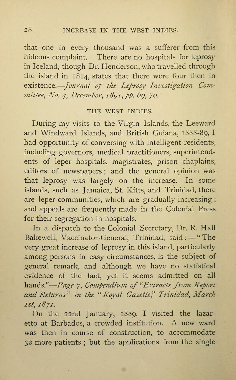 that one in every thousand was a sufferer from this hideous complaint. There are no hospitals for leprosy in Iceland, though Dr. Henderson, who travelled through the island in 1814, states that there were four then in existence.—Journal of the Leprosy Investigation Com- mittee, No. ^, December^ iSgiy pp. 6g, 70. THE WEST INDIES. During my visits to the Virgin Islands, the Leeward and Windward Islands, and British Guiana, 1888-89, I had opportunity of conversing with intelligent residents, including governors, medical practitioners, superintend- ents of leper hospitals, magistrates, prison chaplains, editors of newspapers ; and the general opinion was that leprosy was largely on the increase. In some islands, such as Jamaica, St. Kitts, and Trinidad, there are leper communities, which are gradually increasing; and appeals are frequently made in the Colonial Press for their segregation in hospitals. In a dispatch to the Colonial Secretary, Dr. R. Hall Bakewell, Vaccinator-General, Trinidad, said: — The very great increase of leprosy in this island, particularly among persons in easy circumstances, is the subject of general remark, and although we have no statistical evidence of the fact, yet it seems admitted on all hands.—Page 7, Compendium of ''Extracts from Report and Returns'' in the ''Royal Gazette^' Trinidad, March 1st, iSji. On the 22nd January, 1889, I visited the lazar- etto at Barbados, a crowded institution. A new ward was then in course of construction, to accommodate 32 more patients ; but the applications from the single