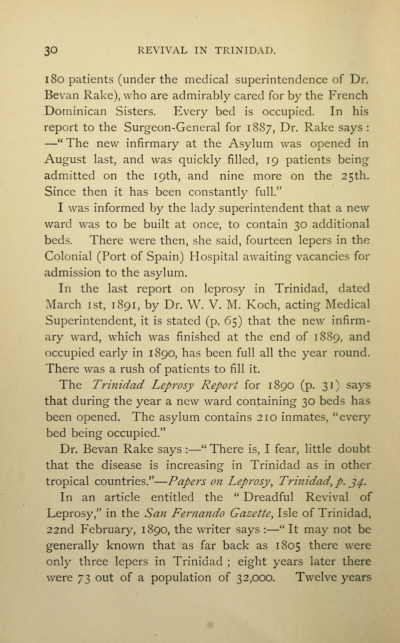 180 patients (under the medical superintendence of Dr. Bevan Rake), who are admirably cared for by the French Dominican Sisters. Every bed is occupied. In his report to the Surgeon-General for 1887, Dr. Rake says : — The new infirmary at the Asylum was opened in August last, and was quickly filled, 19 patients being admitted on the 19th, and nine more on the 25th, Since then it has been constantly full. I was informed by the lady superintendent that a new ward was to be built at once, to contain 30 additional beds. There were then, she said, fourteen lepers in the Colonial (Port of Spain) Hospital awaiting vacancies for admission to the asylum. In the last report on leprosy in Trinidad, dated March ist, 1891, by Dr. W. V. M. Koch, acting Medical Superintendent, it is stated (p. 65) that the new infirm- ary ward, which was finished at the end of 1889, and occupied early in 1890, has been full all the year round. There was a rush of patients to fill it. The Trinidad Leprosy Report for 1890 (p. 31) says that during the year a new ward containing 30 beds has been opened. The asylum contains 210 inmates, every bed being occupied. Dr. Bevan Rake says :— There is, I fear, little doubt that the disease is increasing in Trinidad as in other tropical countries.—Papers on Leprosy, Trinidad, p. j^. In an article entitled the  Dreadful Revival of Leprosy, in the Sa7t Fernando Gazette, Isle of Trinidad, 22nd February, 1890, the writer says :—It may not be generally known that as far back as 1805 there were only three lepers in Trinidad ; eight years later there were 73 out of a population of 32,000. Twelve years