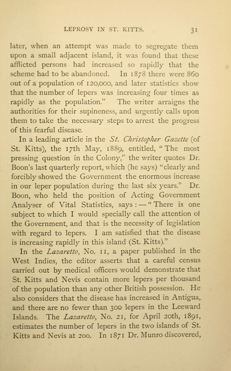 later, when an attempt was made to segregate them upon a small adjacent island, it was found that these afflicted persons had increased so rapidly that the scheme had to be abandoned. In 1878 there were 860 out of a population of 120,000, and later statistics show that the number of lepers was increasing four times as rapidly as the population. The writer arraigns the authorities for their supineness, and urgently calls upon them to take the necessary steps to arrest the progress of this fearful disease. In a leading article in the Sf. Christopher Gazette (of St. Kitts), the i;th :\Iay, 1889, entitled, The most pressing question in the Colony/' the writer quotes Dr. Boon's last quarterly report, which (he says) clearly and forcibly showed the Government the enormous increase in our leper population during the last six years. Dr. Boon, who held the position of Acting Government Analyser of Vital Statistics, says : — There is one subject to which I would specially call the attention of the Government, and that is the necessity of legislation with regard to lepers. I am satisfied that the disease is increasing rapidly in this island (St. Kitts).' In the Lazaretto, Xo. 11, a paper published in the West Indies, the editor asserts that a careful census carried out by medical officers would demonstrate that St. Kitts and Nevis contain more lepers per thousand of the population than any other British possession. He also considers that the disease has increased in Antigua, and there are no fewer than 300 lepers in the Leeward Islands. The Lazaretto, No. 21, for April 20th, 1891, estimates the number of lepers in the two islands of St. Kitts and Nevis at 200. In 1871 Dr. Munro discovered.