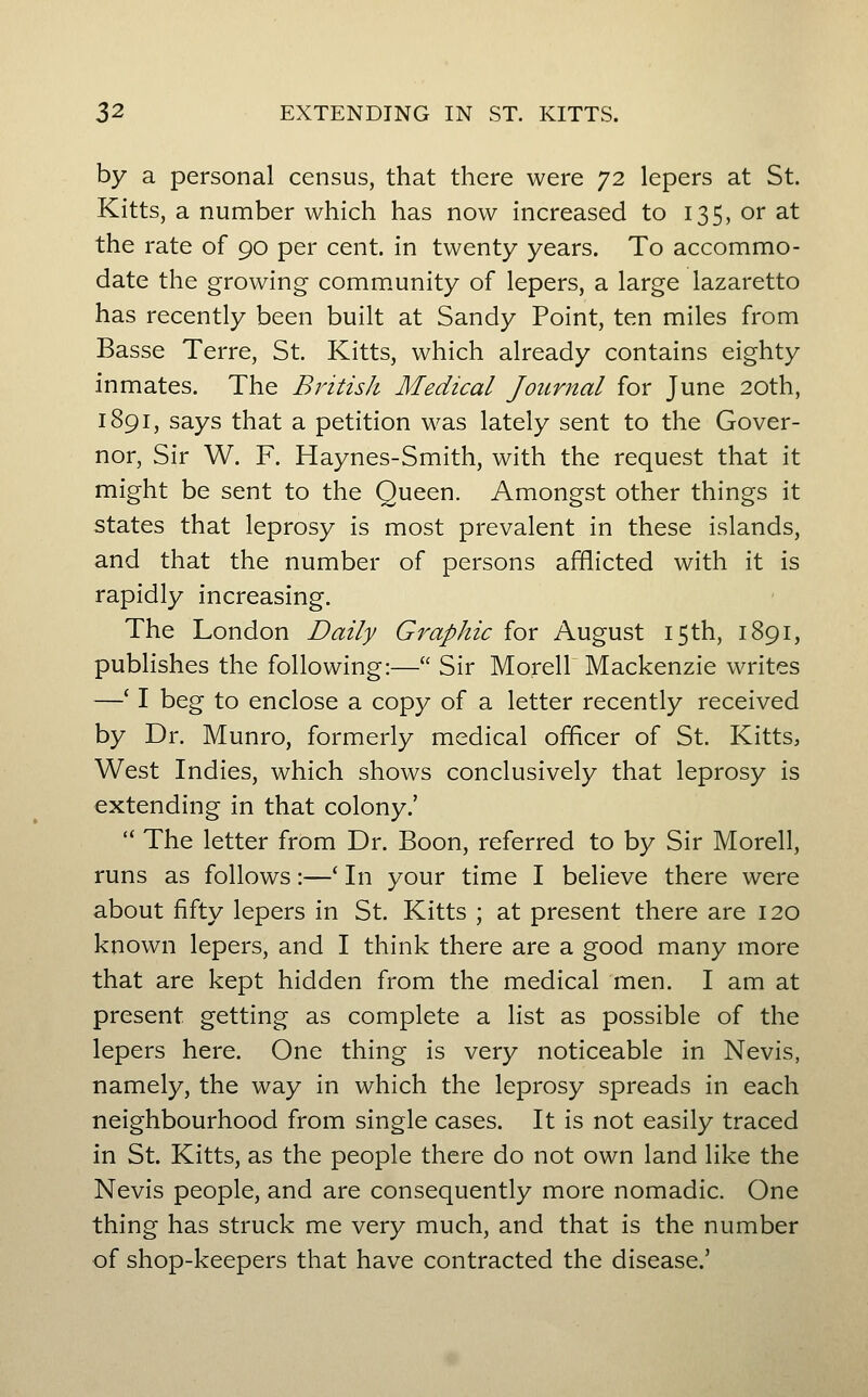 by a personal census, that there were 72 lepers at St. Kitts, a number which has now increased to 135, or at the rate of 90 per cent, in twenty years. To accommo- date the growing comm.unity of lepers, a large lazaretto has recently been built at Sandy Point, ten miles from Basse Terre, St. Kitts, which already contains eighty inmates. The Bintish Medical Journal for June 20th, 1891, says that a petition was lately sent to the Gover- nor, Sir W. F. Haynes-Smith, with the request that it might be sent to the Queen. Amongst other things it states that leprosy is most prevalent in these islands, and that the number of persons afflicted with it is rapidly increasing. The London Daily Graphic for August 15th, 1891, publishes the following:— Sir Morell Mackenzie writes —' I beg to enclose a copy of a letter recently received by Dr. Munro, formerly medical officer of St. Kitts, West Indies, which shows conclusively that leprosy is extending in that colony.'  The letter from Dr. Boon, referred to by Sir Morell, runs as follows:—* In your time I believe there were about fifty lepers in St. Kitts ; at present there are 120 known lepers, and I think there are a good many more that are kept hidden from the medical men. I am at present getting as complete a list as possible of the lepers here. One thing is very noticeable in Nevis, namely, the way in which the leprosy spreads in each neighbourhood from single cases. It is not easily traced in St. Kitts, as the people there do not own land like the Nevis people, and are consequently more nomadic. One thing has struck me very much, and that is the number of shop-keepers that have contracted the disease.'