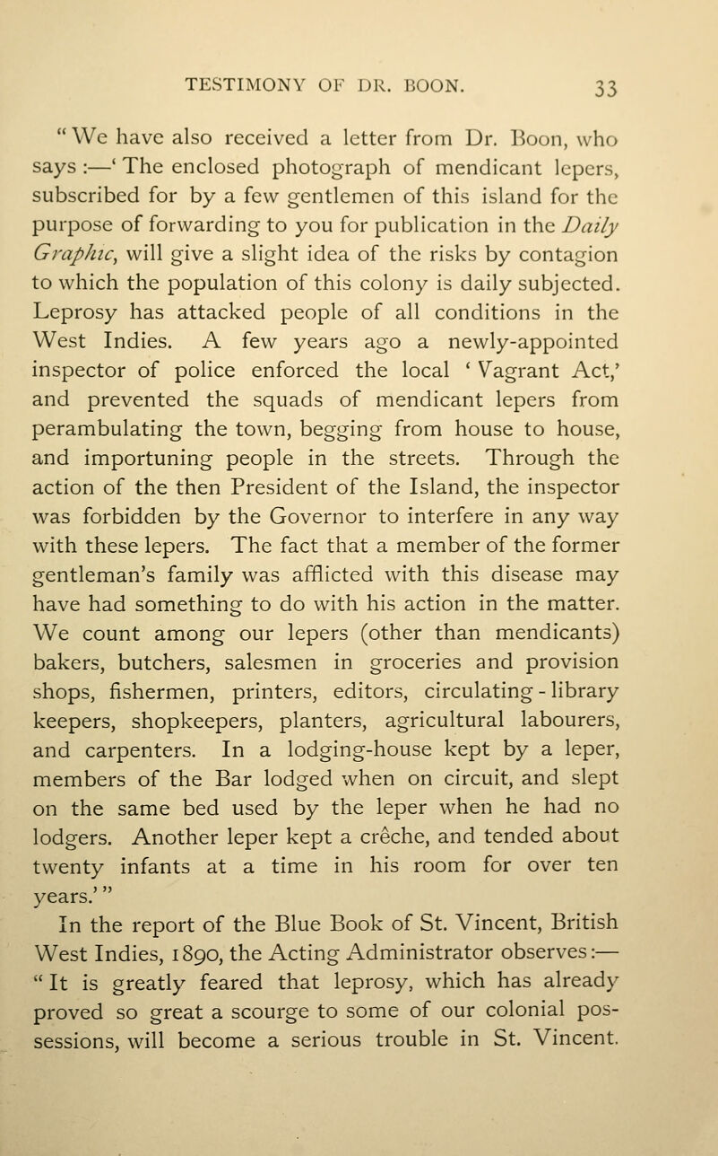  We have also received a letter from Dr. Boon, who says :—' The enclosed photograph of mendicant lepers, subscribed for by a few gentlemen of this island for the purpose of forwarding to you for publication in the Daily Graphic, will give a slight idea of the risks by contagion to which the population of this colony is daily subjected. Leprosy has attacked people of all conditions in the West Indies. A few years ago a newly-appointed inspector of police enforced the local ' Vagrant Act/ and prevented the squads of mendicant lepers from perambulating the town, begging from house to house, and importuning people in the streets. Through the action of the then President of the Island, the inspector was forbidden by the Governor to interfere in any way with these lepers. The fact that a member of the former gentleman's family was afflicted with this disease may have had something to do with his action in the matter. We count among our lepers (other than mendicants) bakers, butchers, salesmen in groceries and provision shops, fishermen, printers, editors, circulating - library keepers, shopkeepers, planters, agricultural labourers, and carpenters. In a lodging-house kept by a leper, members of the Bar lodged when on circuit, and slept on the same bed used by the leper when he had no lodgers. Another leper kept a creche, and tended about twenty infants at a time in his room for over ten years. In the report of the Blue Book of St. Vincent, British West Indies, 1890, the Acting Administrator observes:—  It is greatly feared that leprosy, which has already proved so great a scourge to some of our colonial pos- sessions, will become a serious trouble in St. Vincent.