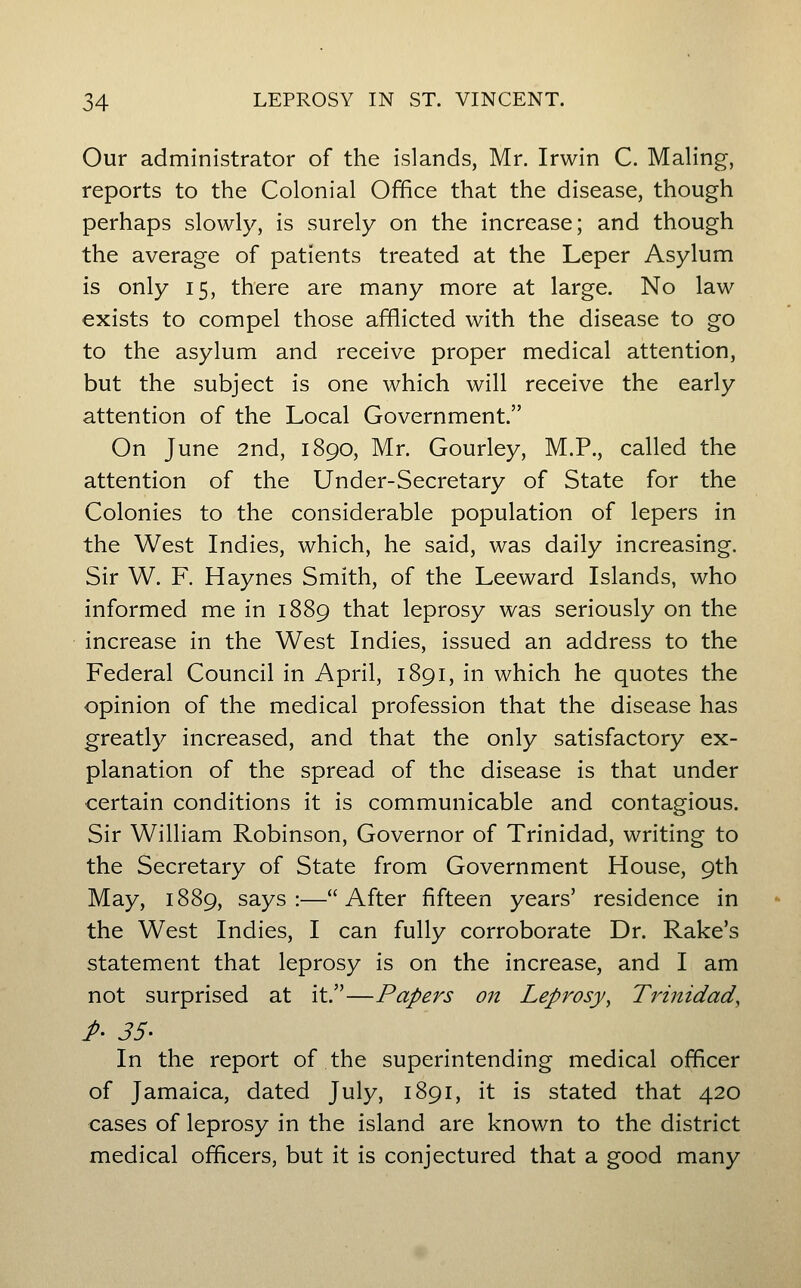 Our administrator of the islands, Mr. Irwin C. Maling, reports to the Colonial Office that the disease, though perhaps slowly, is surely on the increase; and though the average of patients treated at the Leper Asylum is only 15, there are many more at large. No law exists to compel those afflicted with the disease to go to the asylum and receive proper medical attention, but the subject is one which will receive the early attention of the Local Government. On June 2nd, 1890, Mr. Gourley, M.P., called the attention of the Under-Secretary of State for the Colonies to the considerable population of lepers in the West Indies, which, he said, was daily increasing. Sir W. F. Haynes Smith, of the Leeward Islands, who informed me in 1889 that leprosy was seriously on the increase in the West Indies, issued an address to the Federal Council in April, 1891, in which he quotes the opinion of the medical profession that the disease has greatly increased, and that the only satisfactory ex- planation of the spread of the disease is that under certain conditions it is communicable and contagious. Sir William Robinson, Governor of Trinidad, writing to the Secretary of State from Government House, 9th May, 1889, says:—After fifteen years' residence in the West Indies, I can fully corroborate Dr. Rake's statement that leprosy is on the increase, and I am not surprised at it.—Papers on Leprosy, Trinidad, P' 35- In the report of the superintending medical officer of Jamaica, dated July, 1891, it is stated that 420 cases of leprosy in the island are known to the district medical officers, but it is conjectured that a good many