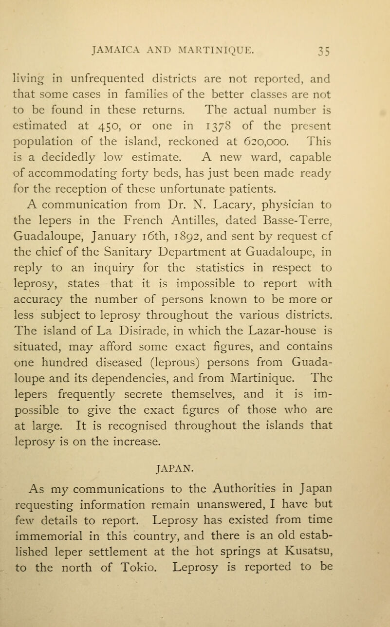 living in unfrequented districts are not reported, and that some cases in families of the better classes are not to be found in these returns. The actual number is estimated at 450, or one in 1378 of the present population of the island, reckoned at 620,000. This is a decidedly low estimate. A new ward, capable of accommodating- forty beds, has just been made ready for the reception of these unfortunate patients. A communication from Dr. N. Lacary, physician to the lepers in the French Antilles, dated Basse-Terre, Guadaloupe, January i6th, 1892, and sent by request cf the chief of the Sanitary Department at Guadaloupe, in reply to an inquiry for the statistics in respect to leprosy, states that it is impossible to report with accuracy the number of persons known to be more or less subject to leprosy throughout the v^arious districts. The island of La Disirade, in which the Lazar-house is situated, may afford some exact figures, and contains one hundred diseased (leprous) persons from Guada- loupe and its dependencies, and from Martinique. The lepers frequently secrete themselves, and it is im- possible to give the exact figures of those who are at large. It is recognised throughout the islands that leprosy is on the increase. JAPAN. As my communications to the Authorities in Japan requesting information remain unanswered, I have but few details to report. Leprosy has existed from time immemorial in this country, and there is an old estab- lished leper settlement at the hot springs at Kusatsu, to the north of Tokio. Leprosy is reported to be