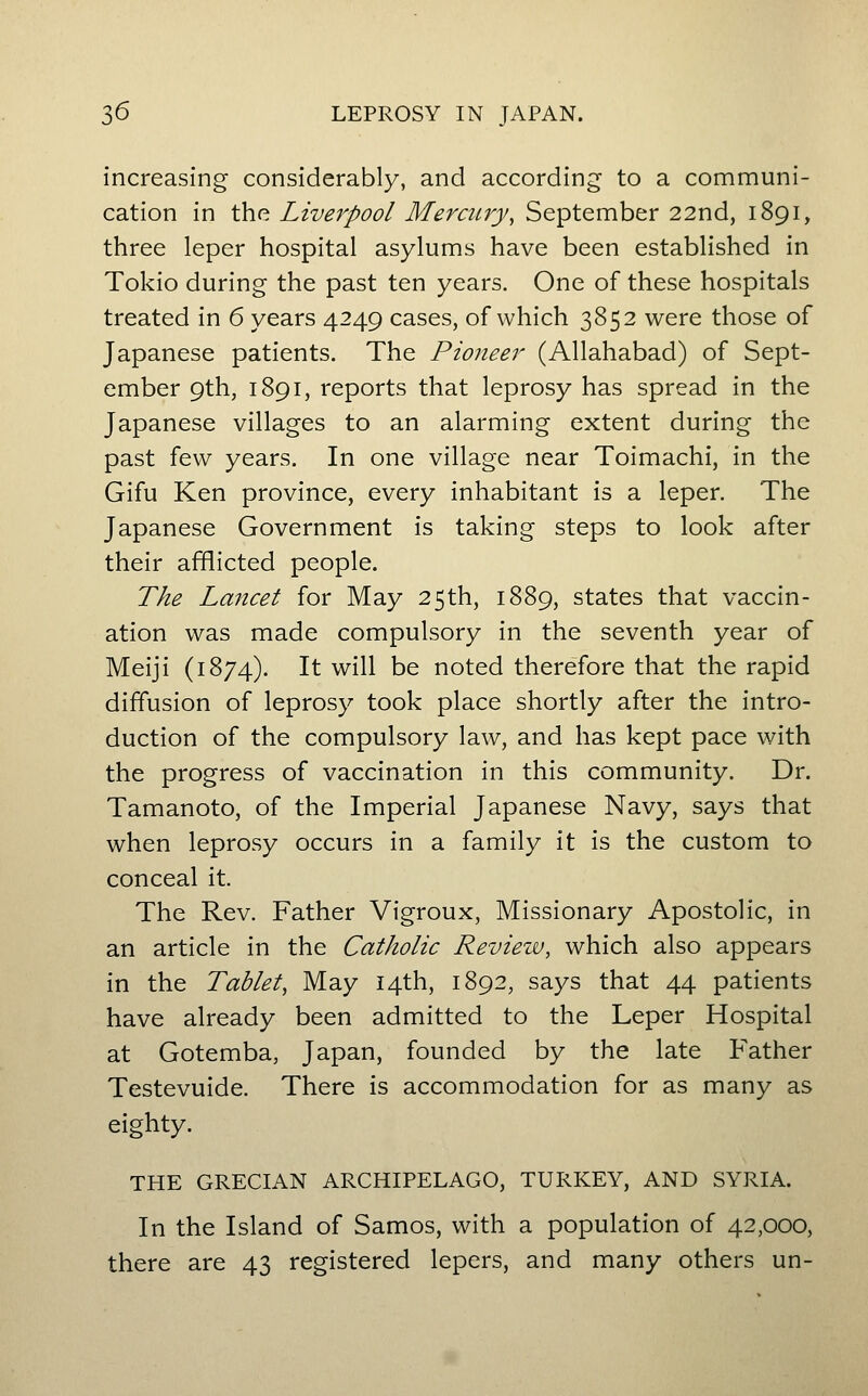 increasing considerably, and according to a communi- cation in the Liverpool Mercury, September 22nd, 1891, three leper hospital asylums have been established in Tokio during the past ten years. One of these hospitals treated in 6 years 4249 cases, of which 3852 were those of Japanese patients. The Pioneer (Allahabad) of Sept- ember 9th, 1891, reports that leprosy has spread in the Japanese villages to an alarming extent during the past few years. In one village near Toimachi, in the Gifu Ken province, every inhabitant is a leper. The Japanese Government is taking steps to look after their afflicted people. The Lancet for May 25th, 1889, states that vaccin- ation was made compulsory in the seventh year of Meiji (1874). It will be noted therefore that the rapid diffusion of leprosy took place shortly after the intro- duction of the compulsory law, and has kept pace with the progress of vaccination in this community. Dr. Tamanoto, of the Imperial Japanese Navy, says that when leprosy occurs in a family it is the custom to conceal it. The Rev. Father Vigroux, Missionary Apostolic, in an article in the Catholic Review, which also appears in the Tablet, May 14th, 1892, says that 44 patients have already been admitted to the Leper Hospital at Gotemba, Japan, founded by the late Father Testevuide. There is accommodation for as many as eighty. THE GRECIAN ARCHIPELAGO, TURKEY, AND SYRIA. In the Island of Samos, with a population of 42,000, there are 43 registered lepers, and many others un-
