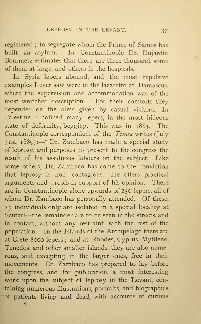 registered ; to segregate whom the Prince of Samos has built an asylum. In Constantinople Dr. Dujardin Bourmetz estimates that there are three thousand, some of them at large, and others in the hospitals. In Syria lepers abound, and the most repulsive examples I ever saw were in the lazaretto at Damascus> where the supervision and accommodation was of the most wretched description. For their comforts they depended on the alms given by casual visitors. In Palestine I noticed many lepers, in the most hideous state of deformity, begging. This was in 1884. The Constantinople correspondent of the Times writes (July 31 St, 1889):—Dr. Zambaco has made a special study of leprosy, and purposes to present to the congress the result of his assiduous labours on the subject. Like some others. Dr. Zambaco has come to the conviction that leprosy is non - contagious. He offers practical arguments and proofs in support of his opinion. There are in Constantinople alone upwards of 250 lepers, all of whom Dr. Zambaco has personally attended. Of these, 25 individuals only are isolated in a special locality at Scutari—the remainder are to be seen in the streets, and in contact, without any restraint, with the rest of the population. In the Islands of the Archipelago there are at Crete 8000 lepers ; and at Rhodes, Cyprus, Mytilene, Tenedos, and other smaller islands, they are also nume- rous, and excepting in the larger ones, free in their movements. Dr. Zambaco has prepared to lay before the congress, and for publication, a most interesting work upon the subject of leprosy in the Levant, con- taining numerous illustrations, portraits, and biographies of patients living and dead, with accounts of curious 4