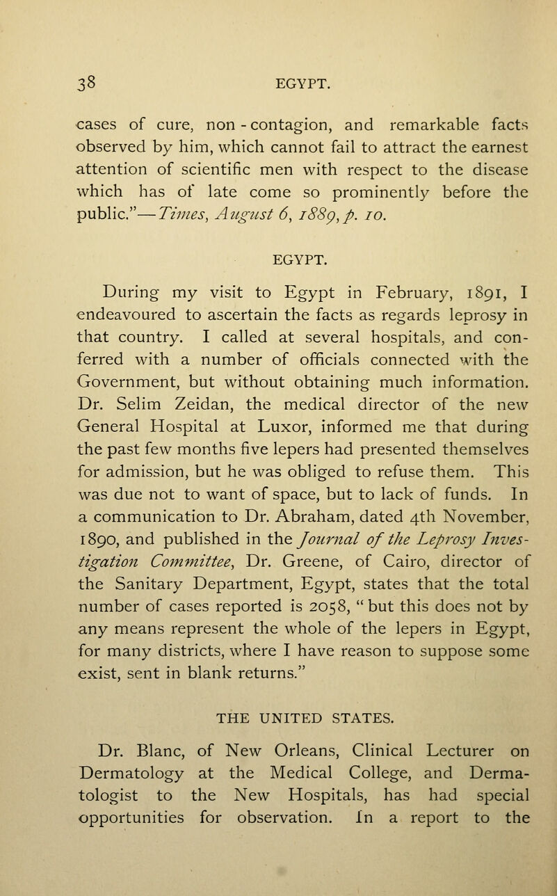 3^ EGYPT. cases of cure, non - contagion, and remarkable facts observed by him, which cannot fail to attract the earnest attention of scientific men with respect to the disease which has of late come so prominently before the public.—Times, August 6, i88g,p. lo. EGYPT. During my visit to Egypt in February, 1891, I endeavoured to ascertain the facts as regards leprosy in that country. I called at several hospitals, and con- ferred with a number of officials connected with the Government, but without obtaining much information. Dr. Selim Zeidan, the medical director of the new General Hospital at Luxor, informed me that during the past few months five lepers had presented themselves for admission, but he was obliged to refuse them. This was due not to want of space, but to lack of funds. In a communication to Dr. Abraham, dated 4th November, 1890, and published in \.\\q Journal of the Leprosy Inves- tigation Committee, Dr. Greene, of Cairo, director of the Sanitary Department, Egypt, states that the total number of cases reported is 2058, but this does not by any means represent the whole of the lepers in Egypt, for many districts, where I have reason to suppose some exist, sent in blank returns. THE UNITED STATES. Dr. Blanc, of New Orleans, Clinical Lecturer on Dermatology at the Medical College, and Derma- tologist to the New Hospitals, has had special opportunities for observation. In a report to the
