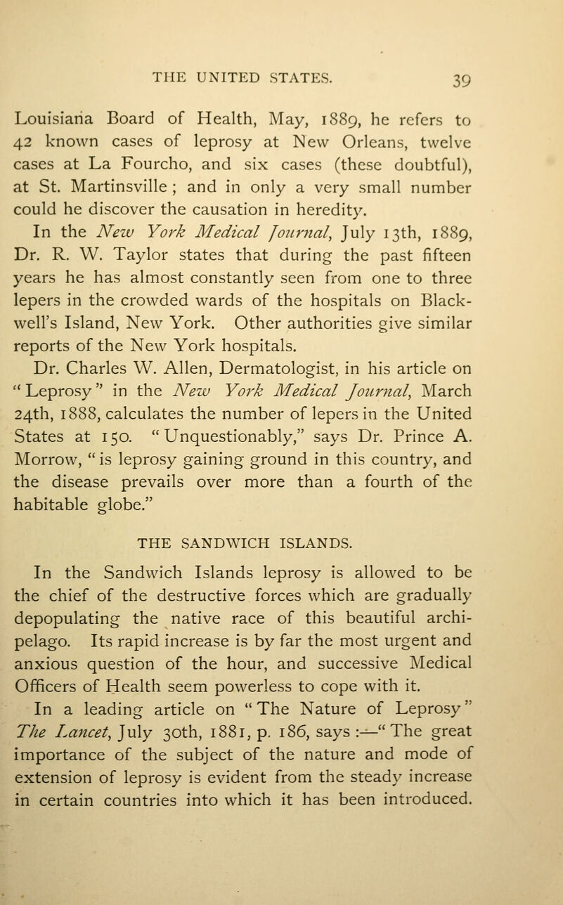 Louisiana Board of Health, May, 1889, he refers to 42 known cases of leprosy at New Orleans, twelve cases at La Fourcho, and six cases (these doubtful), at St. Martinsville ; and in only a very small number could he discover the causation in heredity. In the New York Medical Journal, July 13th, 1889, Dr. R. W. Taylor states that during the past fifteen years he has almost constantly seen from one to three lepers in the crowded wards of the hospitals on Black- well's Island, New York. Other authorities give similar reports of the New York hospitals. Dr. Charles W. Allen, Dermatologist, in his article on  Leprosy in the New York Medical Journal, March 24th, 1888, calculates the number of lepers in the United States at 150. Unquestionably, says Dr. Prince A. Morrow,  is leprosy gaining ground in this country, and the disease prevails over more than a fourth of the habitable globe. THE SANDWICH ISLANDS. In the Sandwich Islands leprosy is allowed to be the chief of the destructive forces which are gradually depopulating the native race of this beautiful archi- pelago. Its rapid increase is by far the most urgent and anxious question of the hour, and successive Medical Officers of Health seem powerless to cope with it. In a leading article on  The Nature of Leprosy The Lancet, July 30th, 1881, p. 186, says :-^ The great importance of the subject of the nature and mode of extension of leprosy is evident from the steady increase in certain countries into which it has been introduced.