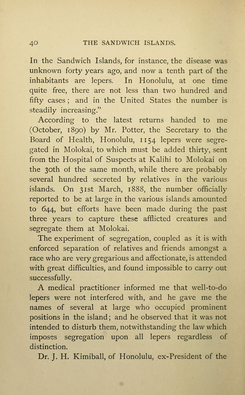 In the Sandwich Islands, for instance, the disease was unknown forty years ago, and now a tenth part of the inhabitants are lepers. In Honolulu, at one time quite free, there are not less than two hundred and fifty cases ; and in the United States the number is steadily increasing. According to the latest returns handed to me (October, 1890) by Mr. Potter, the Secretary to the Board of Health, Honolulu, 1154 lepers were segre- gated in Molokai, to which must be added thirty, sent from the Hospital of Suspects at Kalihi to Molokai on the 30th of the same month, while there are probably several hundred secreted by relatives in the various islands. On 31st March, 1888, the number officially reported to be at large in the various islands amounted to 644, but efforts have been made during the past three years to capture these afflicted creatures and segregate them at Molokai. The experiment of segregation, coupled as it is with enforced separation of relatives and friends amongst a race who are very gregarious and affectionate, is attended with great difficulties, and found impossible to carry out successfully. A medical practitioner informed me that well-to-do lepers were not interfered with, and he gave me the names of several at large who occupied prominent positions in the island; and he observed that it was not intended to disturb them, notwithstanding the law which imposes segregation upon all lepers regardless of distinction. Dr. J. H. Kimiball, of Honolulu, ex-President of the