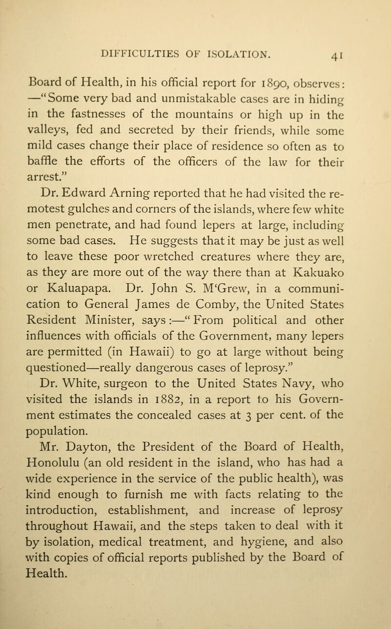 Board of Health, in his official report for 1890, observes: —Some very bad and unmistakable cases are in hiding in the fastnesses of the mountains or high up in the valleys, fed and secreted by their friends, while some mild cases change their place of residence so often as to baffle the efforts of the officers of the law for their arrest. Dr. Edward Arning reported that he had visited the re- motest gulches and corners of the islands, where few white men penetrate, and had found lepers at large, including some bad cases. He suggests that it may be just as well to leave these poor wretched creatures where they are, as they are more out of the way there than at Kakuako or Kaluapapa. Dr. John S. M'Grew, in a communi- cation to General James de Comby, the United States Resident Minister, says :— From political and other influences with officials of the Government, many lepers are permitted (in Hawaii) to go at large without being questioned—really dangerous cases of leprosy. Dr. White, surgeon to the United States Navy, who visited the islands in 1882, in a report to his Govern- ment estimates the concealed cases at 3 per cent, of the population. Mr. Dayton, the President of the Board of Health, Honolulu (an old resident in the island, who has had a wide experience in the service of the public health), was kind enough to furnish me with facts relating to the introduction, establishment, and increase of leprosy throughout Hawaii, and the steps taken to deal with it by isolation, medical treatment, and hygiene, and also with copies of official reports published by the Board of Health.
