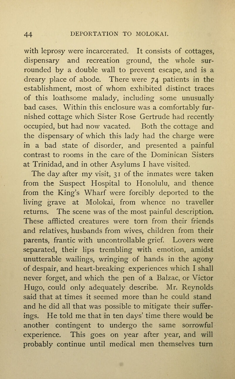 with leprosy were incarcerated. It consists of cottages, dispensary and recreation ground, the whole sur- rounded by a double wall to prevent escape, and is a dreary place of abode. There were 74 patients in the establishment, most of whom exhibited distinct traces of this loathsome malady, including some unusually bad cases. Within this enclosure was a comfortably fur- nished cottage which Sister Rose Gertrude had recently occupied, but had now vacated. Both the cottage and the dispensary of which this lady had the charge were in a bad state of disorder, and presented a painful contrast to rooms in the care of the Dominican Sisters at Trinidad, and in other Asylums I have visited. The day after my visit, 31 of the inmates were taken from the Suspect Hospital to Honolulu, and thence from the King's Wharf were forcibly deported to the living grave at Molokai, from whence no traveller returns. The scene was of the most painful description. These afflicted creatures were torn from their friends and relatives, husbands from wives, children from their parents, frantic with uncontrollable grief. Lovers were separated, their lips trembling with emotion, amidst unutterable wailings, wringing of hands in the agony of despair, and heart-breaking experiences which I shall never forget, and which the pen of a Balzac, or Victor Hugo, could only adequately describe. Mr. Reynolds said that at times it seemed more than he could stand and he did all that was possible to mitigate their suffer- ings. He told me that in ten days' time there would be another contingent to undergo the same sorrowful experience. This goes on year after year, and will probably continue until medical men themselves turn