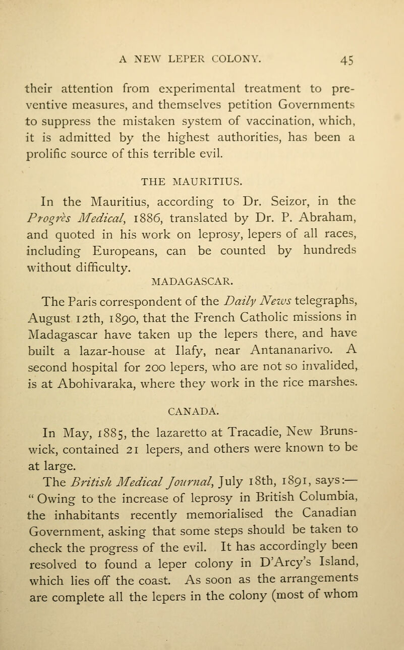 their attention from experimental treatment to pre- ventive measures, and themselves petition Governments to suppress the mistaken system of vaccination, which, it is admitted by the highest authorities, has been a prolific source of this terrible evil. THE MAURITIUS. In the Mauritius, according to Dr. Seizor, in the Pfogres Medical, 1886, translated by Dr. P. Abraham, and quoted in his work on leprosy, lepers of all races, including Europeans, can be counted by hundreds without difficulty. jMADAGASCAR. The Paris correspondent of the Daily News telegraphs, August 12th, 1890, that the French Catholic missions in Madagascar have taken up the lepers there, and have built a lazar-house at Ilafy, near Antananarivo. A second hospital for 200 lepers, who are not so invalided, is at Abohivaraka, where they work in the rice marshes. CANADA. In May, 1885, the lazaretto at Tracadie, New Bruns- wick, contained 21 lepers, and others were known to be at large. The British Medical Jonrnal, July i8th, 1891, says:— Owing to the increase of leprosy in British Columbia, the inhabitants recently memorialised the Canadian Government, asking that some steps should be taken to check the progress of the evil. It has accordingly been resolved to found a leper colony in D'Arcy's Island, which lies off the coast. As soon as the arrangements are complete all the lepers in the colony (most of whom