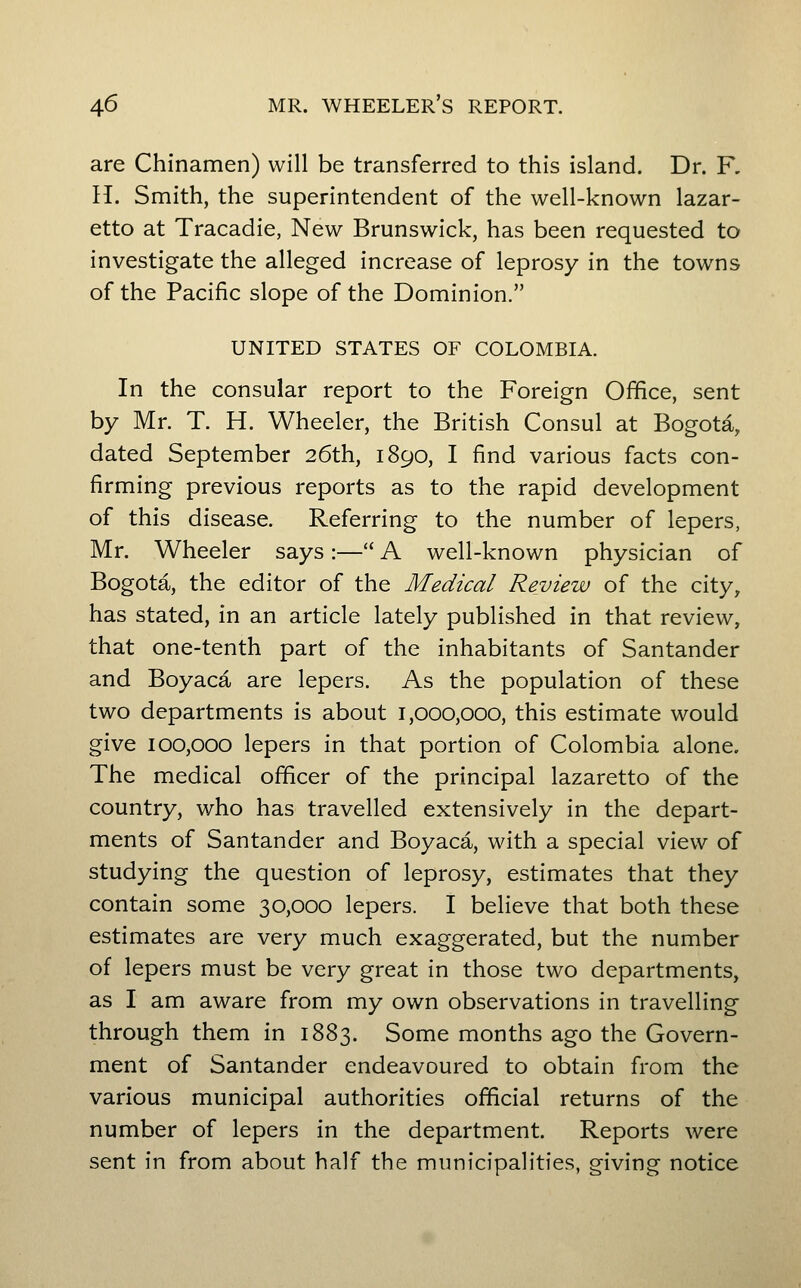 are Chinamen) will be transferred to this island. Dr. F, H. Smith, the superintendent of the well-known lazar- etto at Tracadie, New Brunswick, has been requested to investigate the alleged increase of leprosy in the towns of the Pacific slope of the Dominion. UNITED STATES OF COLOMBIA. In the consular report to the Foreign Office, sent by Mr. T. H. Wheeler, the British Consul at Bogota, dated September 26th, 1890, I find various facts con- firming previous reports as to the rapid development of this disease. Referring to the number of lepers, Mr. Wheeler says:— A well-known physician of Bogota, the editor of the Medical Review of the city, has stated, in an article lately published in that review, that one-tenth part of the inhabitants of Santander and Boyaca are lepers. As the population of these two departments is about 1,000,000, this estimate would give 100,000 lepers in that portion of Colombia alone. The medical officer of the principal lazaretto of the country, who has travelled extensively in the depart- ments of Santander and Boyaca, with a special view of studying the question of leprosy, estimates that they contain some 30,000 lepers. I believe that both these estimates are very much exaggerated, but the number of lepers must be very great in those two departments, as I am aware from my own observations in travelling through them in 1883. Some months ago the Govern- ment of Santander endeavoured to obtain from the various municipal authorities official returns of the number of lepers in the department. Reports were sent in from about half the municipalities, giving notice