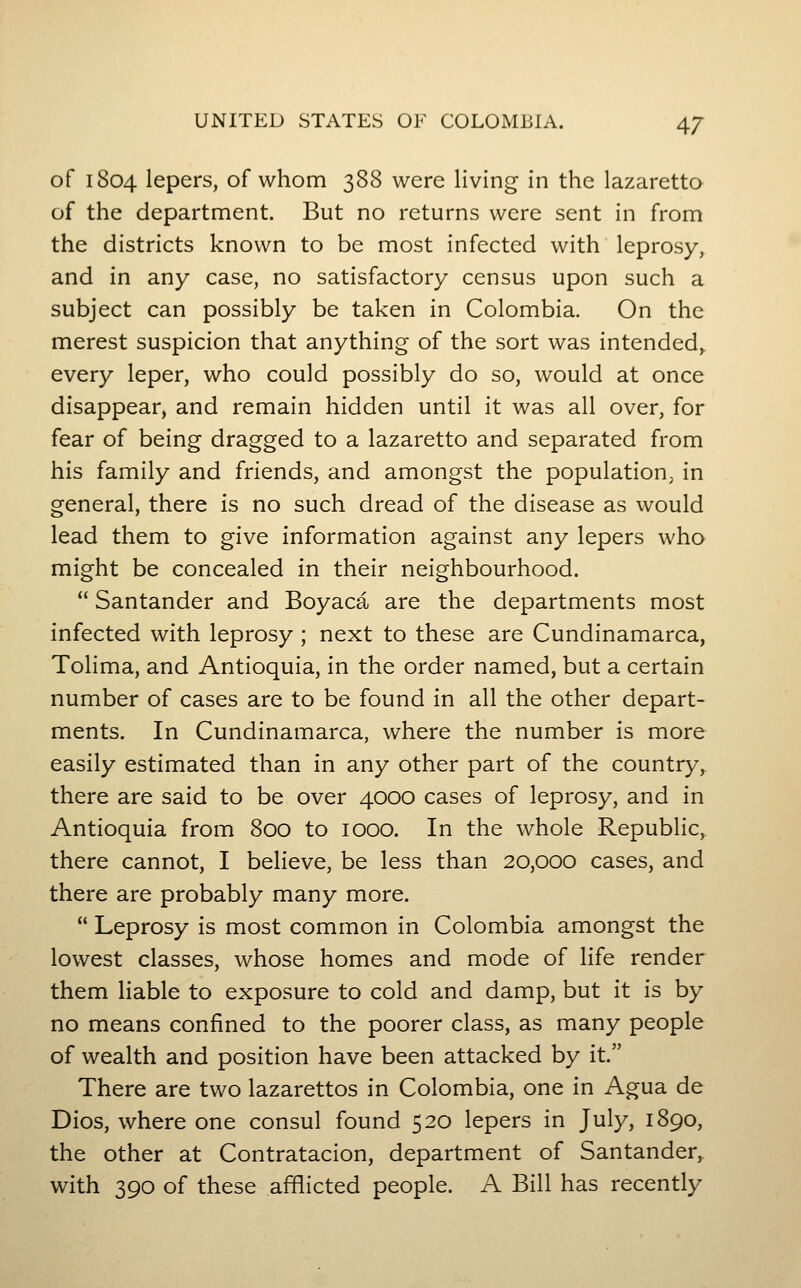 of 1804 lepers, of whom 388 were living in the lazaretto of the department. But no returns were sent in from the districts known to be most infected with leprosy, and in any case, no satisfactory census upon such a subject can possibly be taken in Colombia. On the merest suspicion that anything of the sort was intended,, every leper, who could possibly do so, would at once disappear, and remain hidden until it was all over, for fear of being dragged to a lazaretto and separated from his family and friends, and amongst the population, in general, there is no such dread of the disease as would lead them to give information against any lepers who might be concealed in their neighbourhood. Santander and Boyaca are the departments most infected with leprosy ; next to these are Cundinamarca, Tolima, and Antioquia, in the order named, but a certain number of cases are to be found in all the other depart- ments. In Cundinamarca, where the number is more easily estimated than in any other part of the country, there are said to be over 4000 cases of leprosy, and in Antioquia from 800 to 1000. In the whole Republic, there cannot, I believe, be less than 20,000 cases, and there are probably many more. Leprosy is most common in Colombia amongst the lowest classes, whose homes and mode of life render them Hable to exposure to cold and damp, but it is by no means confined to the poorer class, as many people of wealth and position have been attacked by it. There are two lazarettos in Colombia, one in Agua de Dios, where one consul found 520 lepers in July, 1890, the other at Contratacion, department of Santander,. with 390 of these afflicted people. A Bill has recently