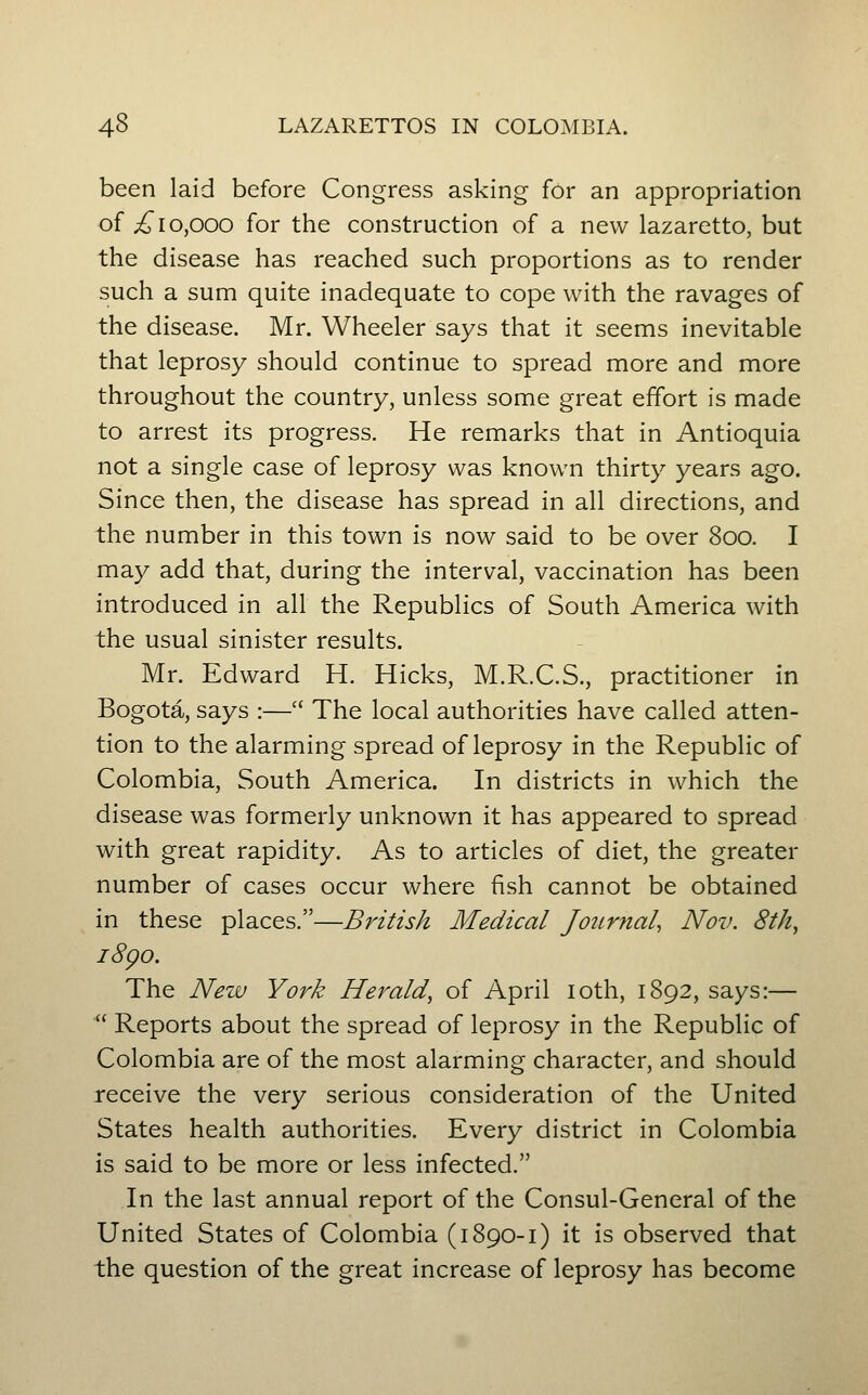 been laid before Congress asking for an appropriation of i^10,000 for the construction of a new lazaretto, but the disease has reached such proportions as to render such a sum quite inadequate to cope with the ravages of the disease. Mr. Wheeler says that it seems inevitable that leprosy should continue to spread more and more throughout the country, unless some great effort is made to arrest its progress. He remarks that in Antioquia not a single case of leprosy was known thirty years ago. Since then, the disease has spread in all directions, and the number in this town is now said to be over 800. I may add that, during the interval, vaccination has been introduced in all the Republics of South America with the usual sinister results. Mr. Edward H. Hicks, M.R.C.S., practitioner in Bogota, says :— The local authorities have called atten- tion to the alarming spread of leprosy in the Republic of Colombia, South America. In districts in which the disease was formerly unknown it has appeared to spread with great rapidity. As to articles of diet, the greater number of cases occur where fish cannot be obtained in these places.—British Medical Journal, Nov. 8th^ i8go. The New York Herald, of April loth, 1892, says:—  Reports about the spread of leprosy in the Republic of Colombia are of the most alarming character, and should receive the very serious consideration of the United States health authorities. Every district in Colombia is said to be more or less infected. In the last annual report of the Consul-General of the United States of Colombia (i 890-1) it is observed that the question of the great increase of leprosy has become