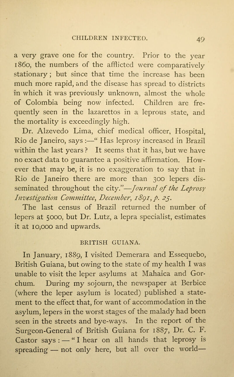 a very grave one for the country. Prior to the year i860, the numbers of the afflicted were comparatively stationary; but since that time the increase has been much more rapid, and the disease has spread to districts in which it was previously unknown, almost the whole of Colombia being now infected. Children are fre- quently seen in the lazarettos in a leprous state, and the mortality is exceedingly high. Dr. Alzevedo Lima, chief medical officer, Hospital, Rio de Janeiro, says :— Has leprosy increased in Brazil within the last years ? It seems that it has, but we have no exact data to guarantee a positive affirmation. How- ever that may be, it is no exaggeration to say that in Rio de Janeiro there are more than 300 lepers dis- seminated throughout the city.—Journal of the Lepi^osy Investigation Committee^ December, i8gi,p. 2^. The last census of Brazil returned the number of lepers at 5000, but Dr. Lutz, a lepra specialist, estimates it at 10,000 and upwards. BRITISH GUIANA. In January, 1889, I visited Demerara and Essequebo, British Guiana, but owing to the state of my health I was unable to visit the leper asylums at Mahaica and Gor- chum. During my sojourn, the newspaper at Berbice (where the leper asylum is located) published a state- ment to the effect that, for want of accommodation in the asylum, lepers in the worst stages of the malady had been seen in the streets and bye-ways. In the report of the Surgeon-General of British Guiana for 1887, Dr. C. F. Castor says : — I hear on all hands that leprosy is spreading — not only here, but all over the world—
