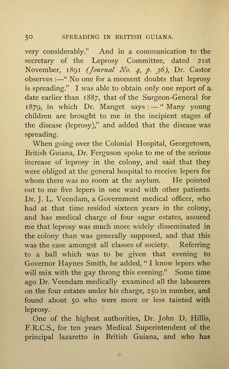very considerably/' And in a communication to the secretary of the Leprosy Committee, dated 2ist November, 1891 (Journal No. ^, /, j6), Dr. Castor observes :— No one for a moment doubts that leprosy is spreading. I was able to obtain only one report of a date earlier than 1887, that of the Surgeon-General for 1879, in which Dr. Manget says: — Many young children are brought to me in the incipient stages of the disease (leprosy), and added that the disease was spreading. When going over the Colonial Hospital, Georgetown, British Guiana, Dr. Ferguson spoke to me of the serious increase of leprosy in the colony, and said that they were obliged at the general hospital to receive lepers for whom there was no room at the asylum. He pointed out to me five lepers in one ward with other patients. Dr. J. L. Veendam, a Government medical officer, who had at that time resided sixteen years in the colony, and has medical charge of four sugar estates, assured me that leprosy was much more widely disseminated in the colony than was generally supposed, and that this was the case amongst all classes of society. Referring to a ball which was to be given that evening to Governor Haynes Smith, he added, I know lepers who will mix with the gay throng this evening. Some time ago Dr. Veendam medically examined all the labourers on the four estates under his charge, 250 in number, and found about 50 who were more or less tainted with leprosy. One of the highest authorities. Dr. John D. Hillis, F.R.C.S., for ten years Medical Superintendent of the principal lazaretto in British Guiana, and who has