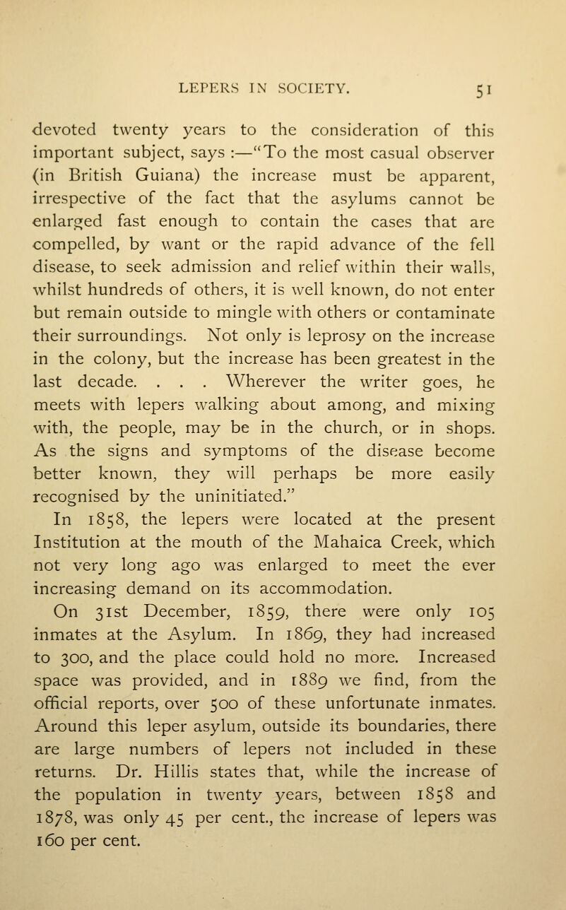 devoted twenty years to the consideration of this important subject, says :—''To the most casual observer (in British Guiana) the increase must be apparent, irrespective of the fact that the asylums cannot be enlar^^ed fast enough to contain the cases that are compelled, by want or the rapid advance of the fell disease, to seek admission and relief within their walls, whilst hundreds of others, it is well known, do not enter but remain outside to mingle with others or contaminate their surroundings. Not only is leprosy on the increase in the colony, but the increase has been greatest in the last decade. . . . Wherever the writer goes, he meets with lepers walking about among, and mixing with, the people, may be in the church, or in shops. As the signs and symptoms of the disease become better known, they will perhaps be more easily recognised by the uninitiated. In 1858, the lepers were located at the present Institution at the mouth of the Mahaica Creek, which not very long ago was enlarged to meet the ever increasing demand on its accommodation. On 31st December, 1859, there were only 105 inmates at the Asylum.. In 1869, they had increased to 300, and the place could hold no more. Increased space was provided, and in [889 we find, from the official reports, over 500 of these unfortunate inmates. Around this leper asylum, outside its boundaries, there are large numbers of lepers not included in these returns. Dr. Hillis states that, while the increase of the population in twenty years, between 1858 and 1878, was only 45 per cent, the increase of lepers was 160 per cent.