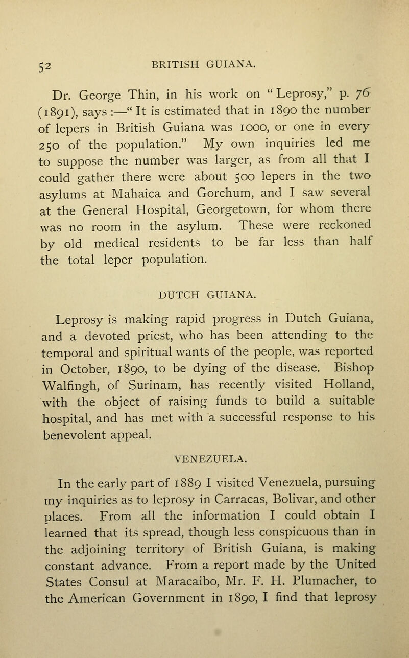 Dr. George Thin, in his work on Leprosy, p. jG (1891), says :— It is estimated that in 1890 the number of lepers in British Guiana was 1000, or one in every 250 of the population. My own inquiries led me to suppose the number was larger, as from all that I could gather there were about 500 lepers in the two asylums at Mahaica and Gorchum, and I saw several at the General Hospital, Georgetown, for whom there was no room in the asylum. These were reckoned by old medical residents to be far less than half the total leper population. DUTCH GUIANA. Leprosy is making rapid progress in Dutch Guiana, and a devoted priest, who has been attending to the temporal and spiritual wants of the people, was reported in October, 1890, to be dying of the disease. Bishop Walfingh, of Surinam, has recently visited Holland, with the object of raising funds to build a suitable hospital, and has met with a successful response to his benevolent appeal. VENEZUELA. In the early part of 1889 I visited Venezuela, pursuing my inquiries as to leprosy in Carracas, Bolivar, and other places. From all the information I could obtain I learned that its spread, though less conspicuous than in the adjoining territory of British Guiana, is making constant advance. From a report made by the United States Consul at Maracaibo, Mr. F. H. Plumacher, to the American Government in 1890, I find that leprosy