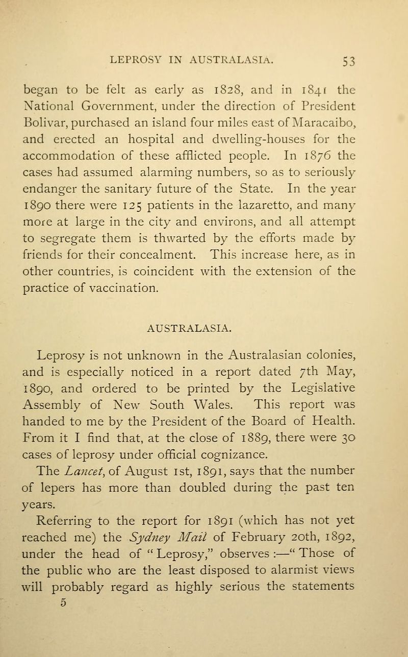 began to be felt as early as 1828, and in 1841 the National Government, under the direction of President Bolivar, purchased an island four miles east of ]\Iaracaibo, and erected an hospital and dwelling-houses for the accommodation of these afflicted people. In 1876 the cases had assumed alarming numbers, so as to seriously endanger the sanitary future of the State. In the year 1890 there were 125 patients in the lazaretto, and many more at large in the city and environs, and all attempt to segregate them is thwarted by the efforts made by friends for their concealment. This increase here, as in other countries, is coincident with the extension of the practice of vaccination. AUSTRALASIA. Leprosy is not unknown in the Australasian colonies, and is especially noticed in a report dated 7th May, 1890, and ordered to be printed by the Legislative Assembly of New South Wales. This report was handed to me by the President of the Board of Health. From it I find that, at the close of 1889, there were 30 cases of leprosy under official cognizance. The Lancet, of August ist, 1891, says that the number of lepers has more than doubled during the past ten years. Referring to the report for 1891 (which has not yet reached me) the Sydney Mail of February 20th, 1892, under the head of  Leprosy, observes :— Those of the public who are the least disposed to alarmist views will probably regard as highly serious the statements 5
