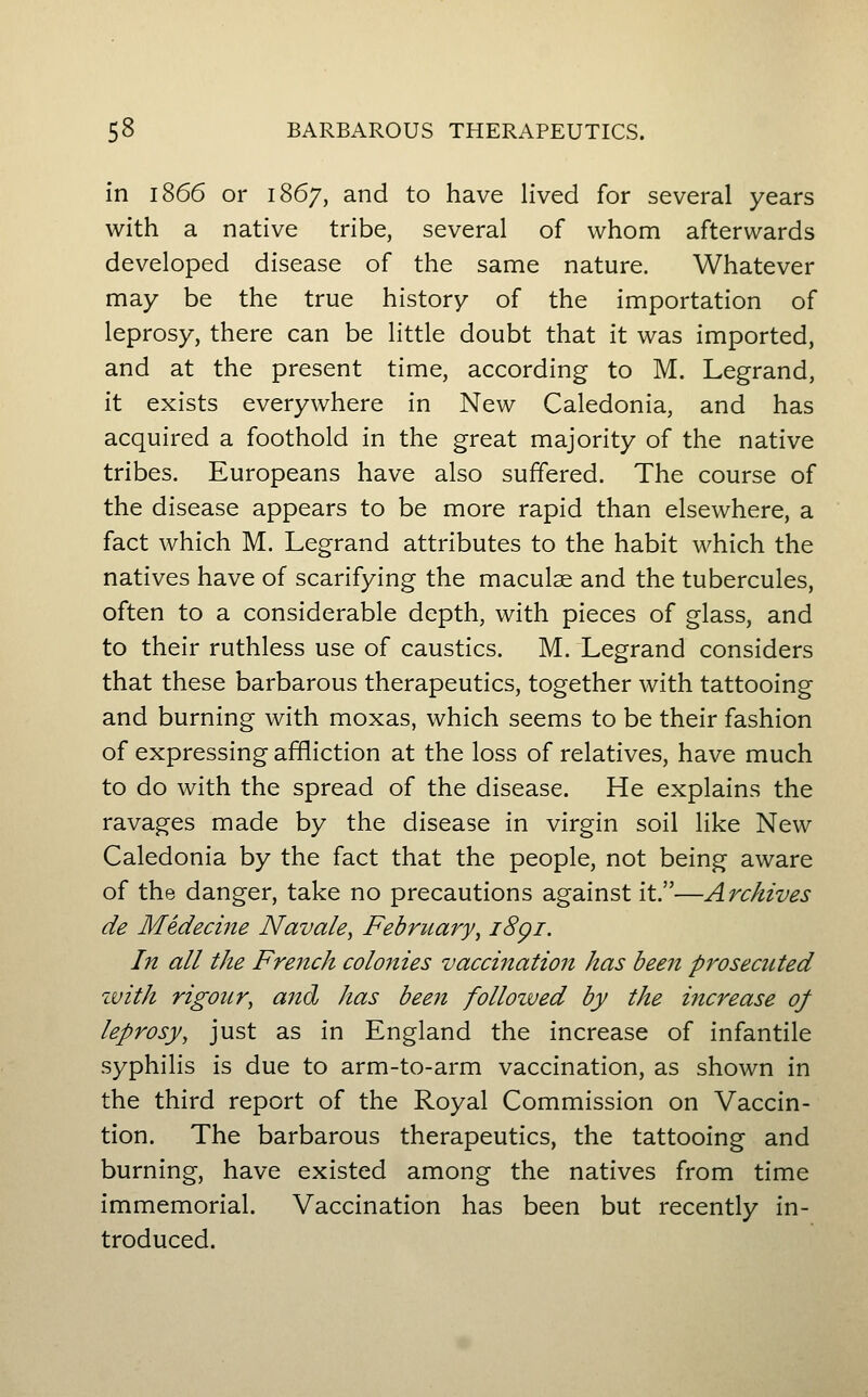 in 1866 or 1867, and to have lived for several years with a native tribe, several of whom afterwards developed disease of the same nature. Whatever may be the true history of the importation of leprosy, there can be little doubt that it was imported, and at the present time, according to M. Legrand, it exists everywhere in New Caledonia, and has acquired a foothold in the great majority of the native tribes. Europeans have also suffered. The course of the disease appears to be more rapid than elsewhere, a fact which M. Legrand attributes to the habit which the natives have of scarifying the maculae and the tubercules, often to a considerable depth, with pieces of glass, and to their ruthless use of caustics. M. Legrand considers that these barbarous therapeutics, together with tattooing and burning with moxas, which seems to be their fashion of expressing affliction at the loss of relatives, have much to do with the spread of the disease. He explains the ravages made by the disease in virgin soil like New Caledonia by the fact that the people, not being aware of the danger, take no precautions against it.—Archives de Medecine Navale^ February, i8gi. In all the French colonies vaccination has been prosecuted ivith rigour, a7td has been followed by the increase of leprosy, just as in England the increase of infantile syphilis is due to arm-to-arm vaccination, as shown in the third report of the Royal Commission on Vaccin- tion. The barbarous therapeutics, the tattooing and burning, have existed among the natives from time immemorial. Vaccination has been but recently in- troduced.