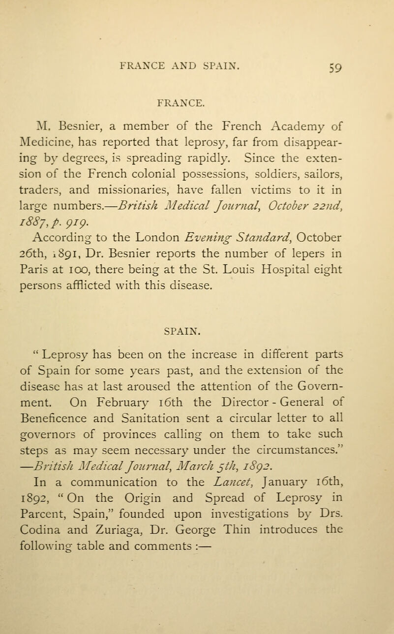 FRANCE. I\I. Besnier, a member of the French Academy of Medicine, has reported that leprosy, far from disappear- ing b\' degrees, is spreading rapidly. Since the exten- sion of the French colonial possessions, soldiers, sailors, traders, and missionaries, have fallen victims to it in large numbers.—British Medical Journal^ October 22nd, 1887, p. gig. According to the London Evening Standard, October 26th, 1891, Dr. Besnier reports the number of lepers in Paris at icxD, there being at the St. Louis Hospital eight persons afflicted with this disease. SPAIN.  Leprosy has been on the increase in different parts of Spain for som.e years past, and the extension of the disease has at last aroused the attention of the Govern- ment. On February i6th the Director - General of Beneficence and Sanitation sent a circular letter to all governors of provinces calling on them to take such steps as may seem necessary under the circumstances. —BntisJi Medical Journal, March ^th, i8g2. In a communication to the Lancet, January i6th, 1892, On the Origin and Spread of Leprosy in Parcent, Spain, founded upon investigations b}' Drs. Codina and Zuriaga, Dr. George Thin introduces the following table and comments :—