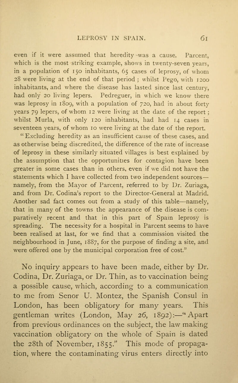 even if it were assumed that heredity was a cause. Parcent, which is the most striking example, shows in twenty-seven years, in a population of 150 inhabitants, 65 cases of leprosy, of whom 28 were living at the end of that period ; whilst Pego, with 1200 inhabitants, and where the disease has lasted since last century, had only 20 living lepers. Pedreguer, in which we know there was leprosy in 1809, with a population of 720, had in about forty years 79 lepers, of whom 12 were living at the date of the report ; whilst Murla, with only 120 inhabitants, had had 14 cases in seventeen years, of whom 10 were living at the date of the report. Excluding heredity as an insufficient cause of these cases, and as otherwise being discredited, the difference of the rate of increase of leprosy in these similarly situated villages is best explained by the assumption that the opportunities for contagion have been greater in some cases than in others, even if we did not have the statements which I have collected from two independent sources — namely, from the Mayor of Parcent, referred to by Dr. Zuriaga, and from Dr. Codina's report to the Director-General at Madrid. Another sad fact comes out from a study of this table—namely, that in many of the towns the appearance of the disease is com- paratively recent and that in this part of Spam leprosy is spreading. The necessity for a hospital in Parcent seems to have been realised at last, for we find that a commission visited the neighbourhood in June, 1887, for the purpose of finding a site, and were offered one by the municipal corporation free of cost. No inquiry appears to have been made, either by Dr. Codina, Dr. Zuriaga, or Dr. Thin, as to vaccination being a possible cause, which, according to a communication to me from Senor U. Montez, the Spanish Consul in London, has been obhgatory for many years. This gentleman writes (London, May 26, 1892):—Apart from previous ordinances on the subject, the law making vaccination obligatory on the whole of Spain is dated the 28th of November, 1855. This mode of propaga- tion, where the contaminating virus enters directly into