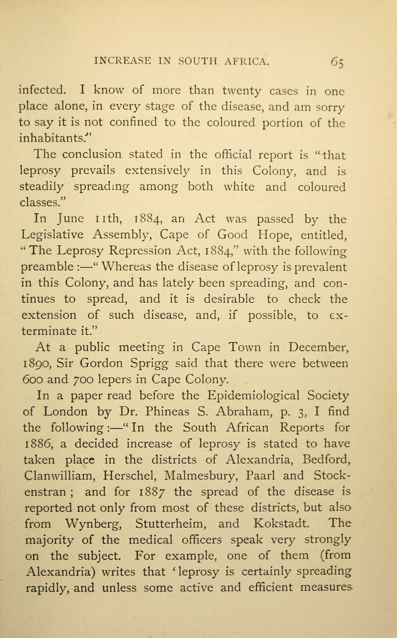 INCREASE IN SOUTH AFRICA. 6$ infected. I know of more than twenty cases in one place alone, in every stage of the disease, and am sorry to say it is not confined to the coloured portion of the inhabitants.' The conclusion stated in the official report is that leprosy prevails extensively in this Colony, and is steadily spreadmg among both white and coloured classes. In June nth, 1884, an Act was passed by the Legislative Assembly, Cape of Good Hope, entitled, The Leprosy Repression Act, 1884, with the following preamble :—Whereas the disease of leprosy is prevalent in this Colony, and has lately been spreading, and con- tinues to spread, and it is desirable to check the extension of such disease, and, if possible, to ex- terminate it. At a public meeting in Cape Town in December, 1890, Sir Gordon Sprigg said that there were between 600 and 700 lepers in Cape Colony. In a paper read before the Epidemiological Society of London by Dr. Phineas S. Abraham, p. 3, I find the following:— In the South African Reports for 1886, a decided increase of leprosy is stated to have taken place in the districts of Alexandria, Bedford, Clanwilliam, Herschel, Malmesbury, Paarl and Stock- enstran ; and for 1887 the spread of the disease is reported not only from most of these districts, but also from Wynberg, Stutterheim, and Kokstadt. The majority of the medical officers speak very strongly on the subject. For example, one of them (from Alexandria) writes that 'leprosy is certainly spreading rapidly, and unless some active and efficient measures