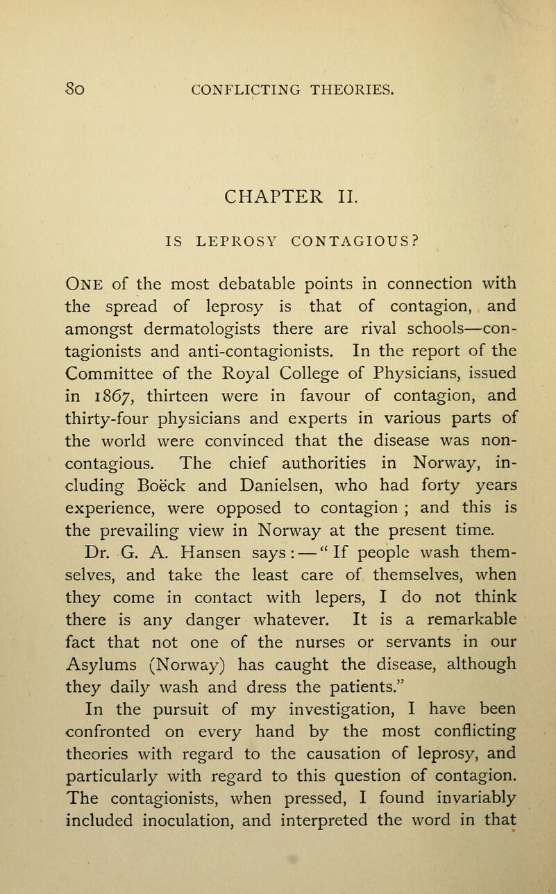 So CONFLICTING THEORIES. CHAPTER II. IS LEPROSY CONTAGIOUS? One of the most debatable points in connection with the spread of leprosy is that of contagion, and amongst dermatologists there are rival schools—con- tagionists and anti-contagionists. In the report of the Committee of the Royal College of Physicians, issued in 1867, thirteen were in favour of contagion, and thirty-four physicians and experts in various parts of the world were convinced that the disease was non- contagious. The chief authorities in Norway, in- cluding Boeck and Danielsen, who had forty years experience, were opposed to contagion ; and this is the prevailing view in Norway at the present time. Dr. G. A. Hansen says : — If people wash them- selves, and take the least care of themselves, when they come in contact with lepers, I do not think there is any danger whatever. It is a remarkable fact that not one of the nurses or servants in our Asylums (Norway) has caught the disease, although they daily wash and dress the patients. In the pursuit of my investigation, I have been confronted on every hand by the most conflicting theories with regard to the causation of leprosy, and particularly with regard to this question of contagion. The contagionists, when pressed, I found invariably included inoculation, and interpreted the word in that