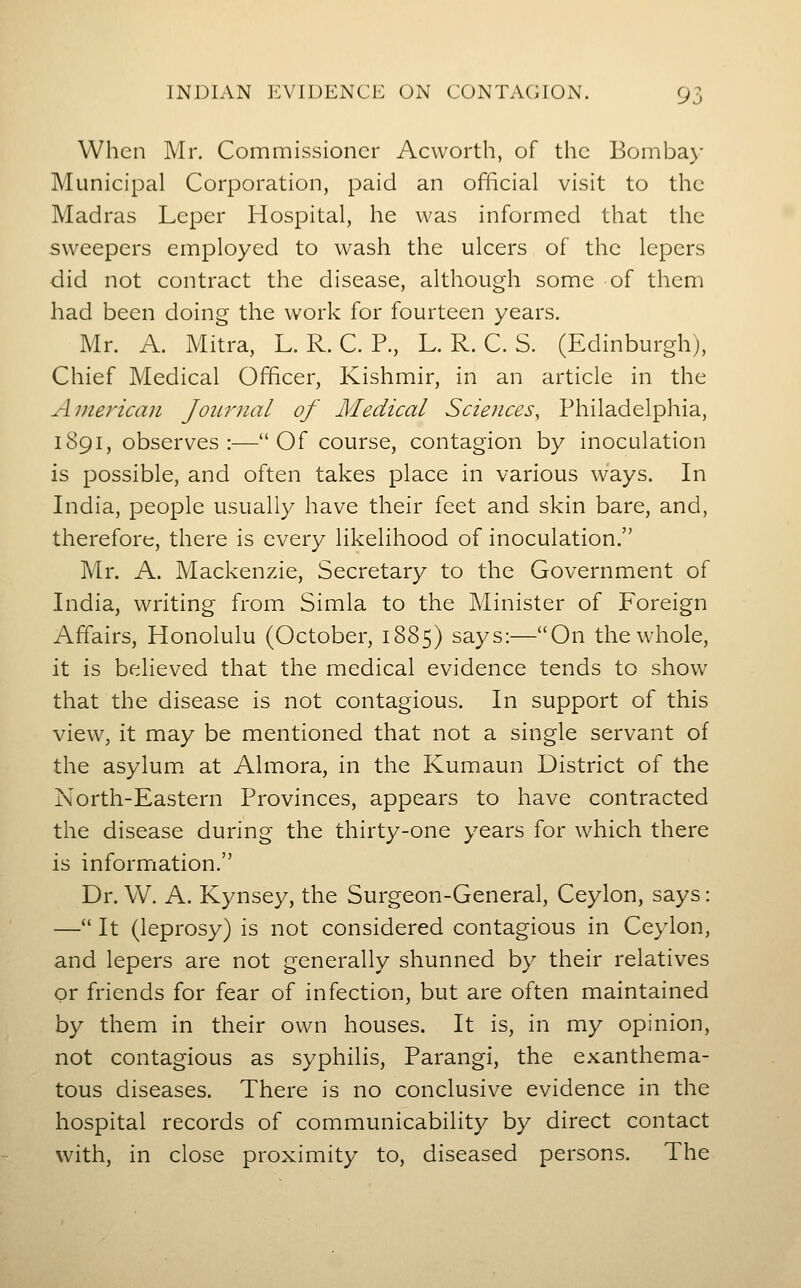 When Mr. Commissioner Acworth, of the Bombay Municipal Corporation, paid an official visit to the Madras Leper Hospital, he was informed that the sweepers employed to wash the ulcers of the lepers did not contract the disease, although some of them had been doing the work for fourteen years. Mr. A. Mitra, L. R. C. P., L. R. C. S. (Edinburgh), Chief Medical Officer, Kishmir, in an article in the Aijierican Joitrnal of Medical Sciences, Philadelphia, 1891, observes:—Of course, contagion by inoculation is possible, and often takes place in various ways. In India, people usually have their feet and skin bare, and, therefore, there is every likelihood of inoculation. Mr. A. Mackenzie, Secretary to the Government of India, writing from Simla to the Minister of Foreign Affairs, Honolulu (October, 1885) says:—On the whole, it is believed that the medical evidence tends to show that the disease is not contagious. In support of this view, it may be mentioned that not a single servant of the asylum, at Almora, in the Kumaun District of the North-Eastern Provinces, appears to have contracted the disease during the thirty-one years for which there is information. Dr. W. A. Kynsey, the Surgeon-General, Ceylon, says: — It (leprosy) is not considered contagious in Ceylon, and lepers are not generally shunned by their relatives or friends for fear of infection, but are often maintained by them in their own houses. It is, in my opinion, not contagious as syphilis, Parangi, the exanthema- tous diseases. There is no conclusive evidence in the hospital records of communicability by direct contact with, in close proximity to, diseased persons. The