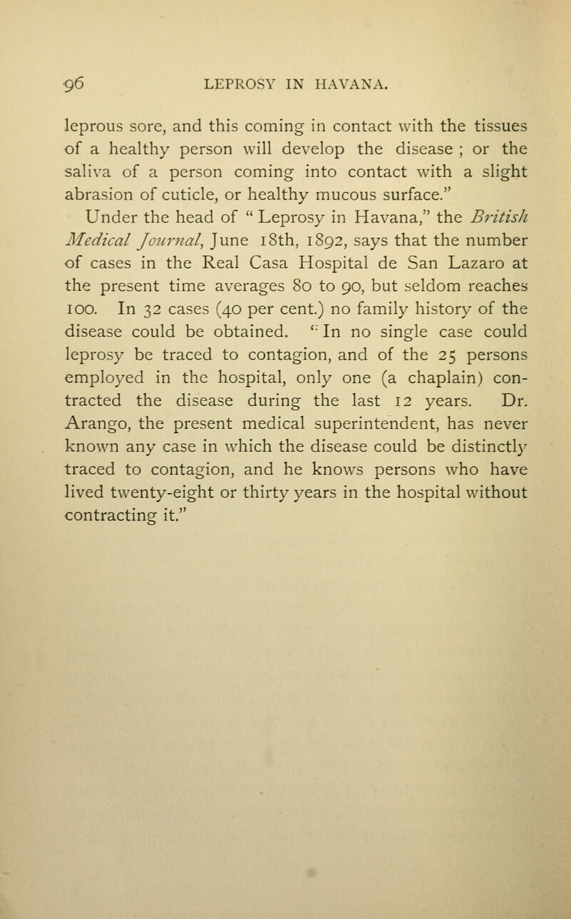 leprous sore, and this coming in contact with the tissues of a healthy person will develop the disease ; or the saliva of a person coming into contact with a slight abrasion of cuticle, or healthy mucous surface. Under the head of  Leprosy in Havana, the Brztis/i Medical Journal^ June i8th, 1892, says that the number of cases in the Real Casa Hospital de San Lazaro at the present time averages 80 to 90, but seldom reaches 100. In 32 cases (40 per cent.) no family history of the disease could be obtained. '' In no single case could leprosy be traced to contagion, and of the 25 persons employed in the hospital, only one (a chaplain) con- tracted the disease during the last 12 years. Dr. Arango, the present medical superintendent, has never known any case in which the disease could be distinctly traced to contagion, and he knows persons who have lived twenty-eight or thirty years in the hospital without contracting it.