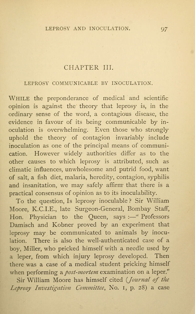 CHAPTER III. LEPROSY COMMUNICABLE BY INOCULATION. While the preponderance of medical and scientific opinion is against the theory that leprosy is, in the ordinary sense of the word, a contagious disease, the evidence in favour of its being communicable by in- oculation is overwhelming. Even those who strongly uphold the theory of contagion invariably include inoculation as one of the principal means of communi- cation. However widely authorities differ as to the other causes to which leprosy is attributed, such as climatic influences, unwholesome and putrid food, want of salt, a fish diet, malaria, heredity, contagion, syphilis and insanitation, we may safely affirm- that there is a practical consensus of opinion as to its inoculability. To the question, Is leprosy inoculable ? Sir William Moore, K.CT.E., late Surgeon-General, Bombay Staff, Hon. Physician to the Queen, says :— Professors Damisch and Kobner proved by an experiment that leprosy may be communicated to animals by inocu- lation. There is also the well-authenticated case of a boy, Miller, who pricked himself with a needle used by a leper, from which injury leprosy developed. Then there was a case of a medical student pricking himself when performing 2^ post-mortem examination on a leper. Sir William Moore has himself cited (^Journal of the Leprosy Investigation Committee, No. i, p. 28) a case