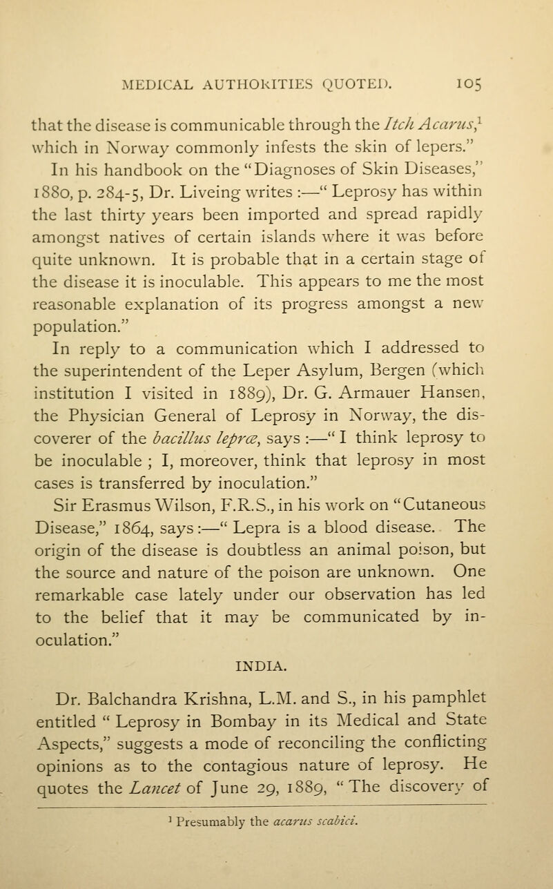 that the disease is communicable through the Itch Acarus} which in Norway commonly infests the skin of lepers. In his handbook on the Diagnoses of Skin Diseases, 1880, p. 284-5, ^^- Liveing writes :— Leprosy has within the last thirty years been imported and spread rapidly amongst natives of certain islands where it was before quite unknown. It is probable that in a certain stage of the disease it is inoculable. This appears to me the most reasonable explanation of its progress amongst a new population. In reply to a communication which I addressed to the superintendent of the Leper Asylum, Bergen (which institution I visited in 1889), Dr. G. Armauer Hansen, the Physician General of Leprosy in Norway, the dis- coverer of the bacillus leprcE, says :— I think leprosy to be inoculable ; I, moreover, think that leprosy in most cases is transferred by inoculation. Sir Erasmus Wilson, F.R.S., in his work on Cutaneous Disease, 1864, says:— Lepra is a blood disease. The origin of the disease is doubtless an animal poison, but the source and nature of the poison are unknown. One remarkable case lately under our observation has led to the belief that it may be communicated by in- oculation. INDIA. Dr. Balchandra Krishna, L.M. and S., in his pamphlet entitled  Leprosy in Bombay in its Medical and State Aspects, suggests a mode of reconciling the conflicting opinions as to the contagious nature of leprosy. He quotes \kv(t Lancet oi June 29, 1889, The discovery of •• Presumably the acarits scabici.