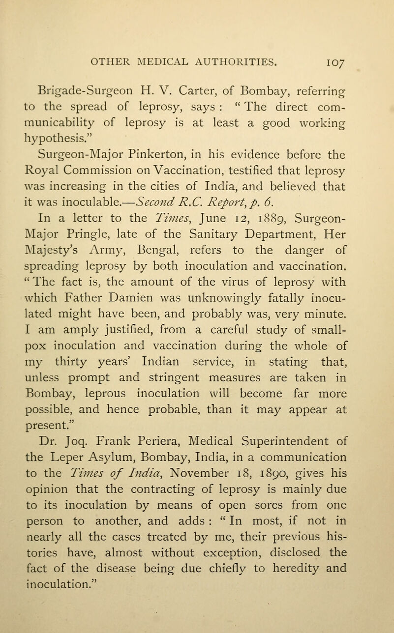OTHER MEDICAL AUTHORITIES. 10/ Brigade-Surgeon H. V. Carter, of Bombay, referring to the spread of leprosy, says :  The direct com- municability of leprosy is at least a good working hypothesis. Surgeon-Major Pinkerton, in his evidence before the Royal Commission on Vaccination, testified that leprosy was increasing in the cities of India, and believed that it was inoculable.—Second R.C. Report,p. 6. In a letter to the Times, June 12, 1889, Surgeon- Major Bring]e, late of the Sanitary Department, Her Majesty's Army, Bengal, refers to the danger of spreading leprosy by both inoculation and vaccination.  The fact is, the amount of the virus of leprosy with which Father Damien was unknowingly fatally inocu- lated might have been, and probably was, very minute. I am amply justified, from a careful study of small- pox inoculation and vaccination during the whole of my thirty years' Indian service, in stating that, unless prompt and stringent measures are taken in Bombay, leprous inoculation will become far more possible, and hence probable, than it may appear at present. Dr. Joq. Frank Periera, Medical Superintendent of the Leper Asylum, Bombay, India, in a communication to the Times of India, November 18, 1890, gives his opinion that the contracting of leprosy is mainly due to its inoculation by means of open sores from one person to another, and adds :  In most, if not in nearly all the cases treated by me, their previous his- tories have, almost without exception, disclosed the fact of the disease being due chiefly to heredity and inoculation.