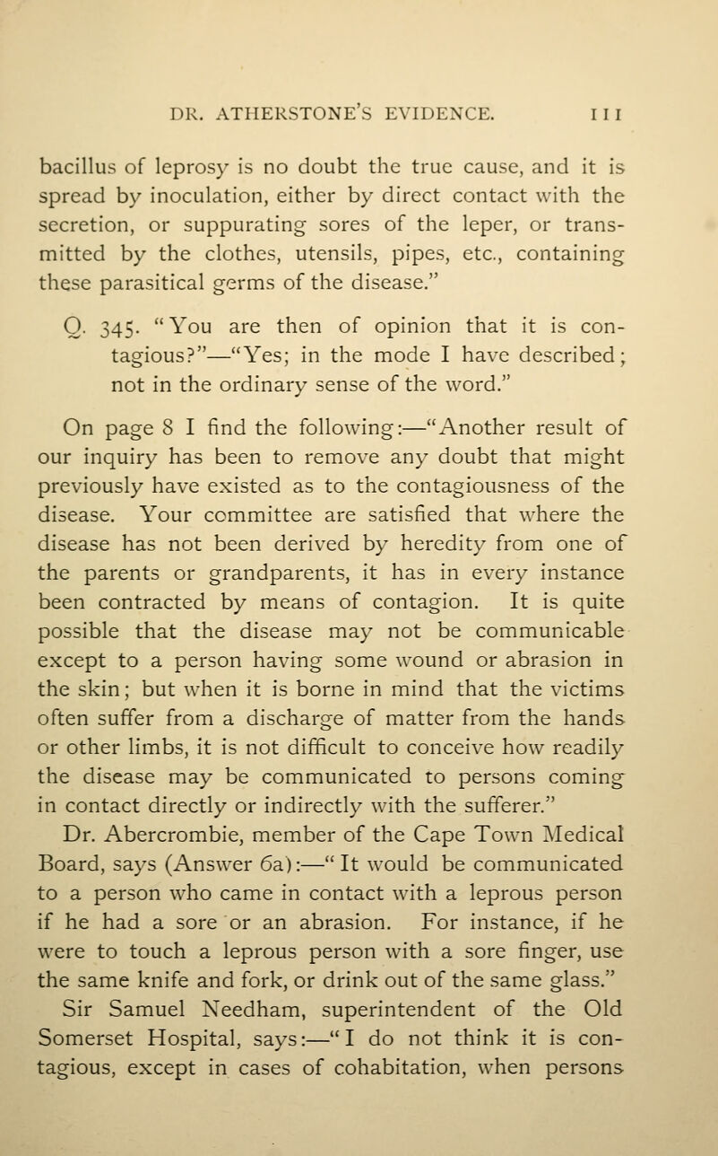 bacillus of leprosy is no doubt the true cause, and it is spread by inoculation, either by direct contact with the secretion, or suppurating sores of the leper, or trans- mitted by the clothes, utensils, pipes, etc., containing these parasitical germs of the disease. 0. 345. You are then of opinion that it is con- tagious?—Yes; in the mode I have described; not in the ordinary sense of the word. On page 8 I find the following:—Another result of our inquiry has been to remove any doubt that might previously have existed as to the contagiousness of the disease. Your committee are satisfied that where the disease has not been derived by heredity from one of the parents or grandparents, it has in every instance been contracted by means of contagion. It is quite possible that the disease may not be communicable except to a person having some wound or abrasion in the skin; but when it is borne in mind that the victims often suffer from a discharge of matter from the hands or other limbs, it is not difficult to conceive how readily the disease may be communicated to persons coming in contact directly or indirectly with the sufferer. Dr. Abercrombie, member of the Cape Town Medical Board, says (Answer 6a):— It would be communicated to a person who came in contact with a leprous person if he had a sore or an abrasion. For instance, if he were to touch a leprous person with a sore finger, use the same knife and fork, or drink out of the same glass. Sir Samuel Xeedham, superintendent of the Old Somerset Hospital, says:—I do not think it is con- tagious, except in cases of cohabitation, when persons