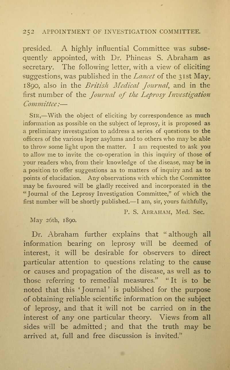 presided. A highly influential Committee was subse- quently appointed, with Dr. Phineas S. Abraham as secretary. The following letter, with a view of eliciting suggestions, was published in the Lancet of the 31st May, 1890, also in the British Medical Journal, and in the first number of the Journal oj the Leprosy Investigation Committee:— Sir,—With the object of eliciting by correspondence as much information as possible on the subject of leprosy, it is proposed as a preliminary investigation to address a series of questions to the officers of the various leper asylums and to others who may be able to throw some light upon the matter. I am requested to ask you to allow me to invite the co-operation in this inquiry of those of your readers who, from their knowledge of the disease, may be in a position to offer suggestions as to matters of inquiry and as to points of elucidation. Any observations with which the Committee may be favoured will be gladly received and incorporated in the *'Journal of the Leprosy Investigation Committee, of which the first number will be shortly published.—I am, sir, yours faithfully, ' P. S. Abraham, Med. Sec. May 26th, 1890. Dr. Abraham further explains that  although all information bearing on leprosy will be deemed of interest, it will be desirable for observers to direct particular attention to questions relating to the cause or causes and propagation of the disease, as well as to those referring to remedial measures.  It is to be noted that this * Journal' is published for the purpose of obtaining reliable scientific information on the subject of leprosy, and that it will not be carried on in the interest of any one particular theory. Views from all sides will be admitted; and that the truth may be arrived at, full and free discussion is invited.