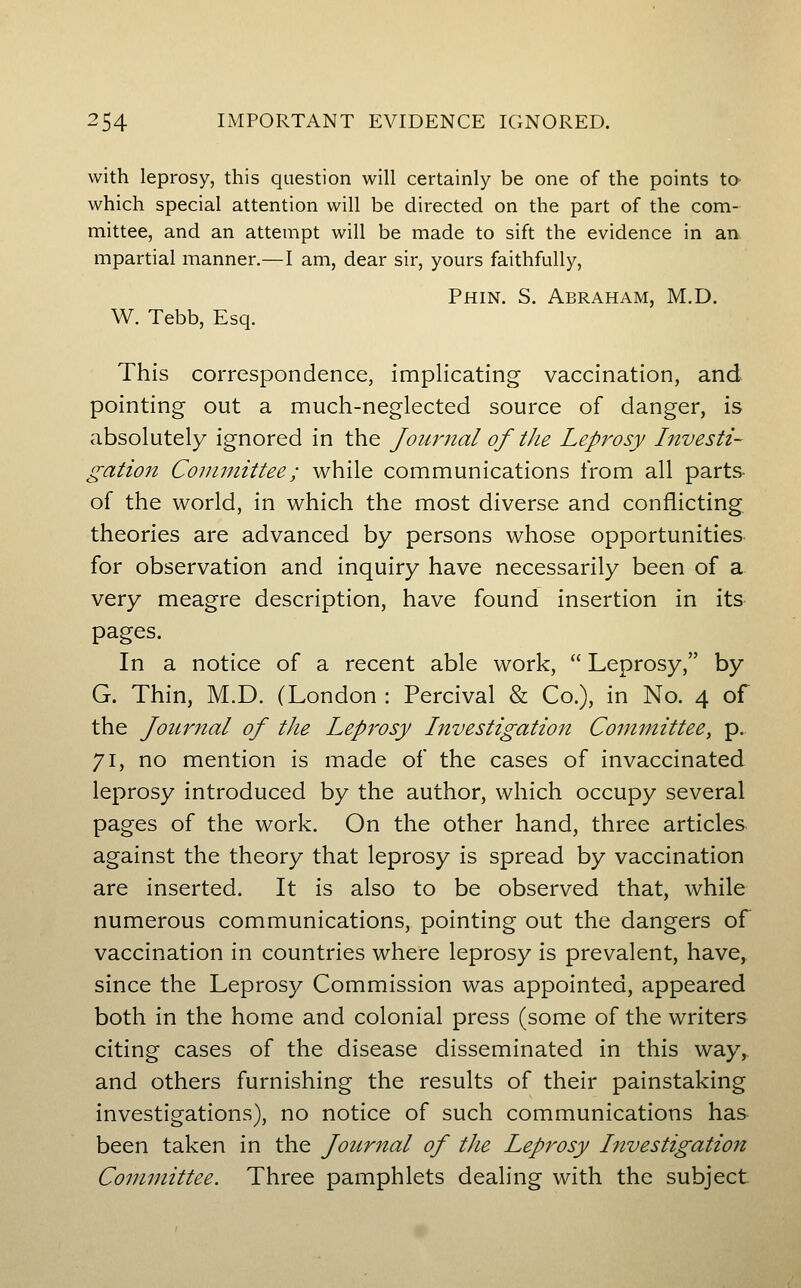 with leprosy, this question will certainly be one of the points tO' which special attention will be directed on the part of the com- mittee, and an attempt will be made to sift the evidence in an mpartial manner.—I am, dear sir, yours faithfully, Phin. S. Abraham, M.D. W. Tebb, Esq. This correspondence, implicating vaccination, and pointing out a much-neglected source of danger, is absolutely ignored in the Journal of the Leprosy Investi- gation Committee; while communications from all parts of the world, in which the most diverse and conflicting theories are advanced by persons whose opportunities for observation and inquiry have necessarily been of a very meagre description, have found insertion in its pages. In a notice of a recent able work,  Leprosy, by G. Thin, M.D. (London : Percival & Co.), in No. 4 of the Journal of the Leprosy Investigation Committee, p.. 71, no mention is made of the cases of invaccinated leprosy introduced by the author, which occupy several pages of the work. On the other hand, three articles against the theory that leprosy is spread by vaccination are inserted. It is also to be observed that, while numerous communications, pointing out the dangers of vaccination in countries where leprosy is prevalent, have, since the Leprosy Commission was appointed, appeared both in the home and colonial press (some of the writers citing cases of the disease disseminated in this way,, and others furnishing the results of their painstaking investigations), no notice of such communications has been taken in the Journal of the Leprosy Investigation Committee. Three pamphlets dealing with the subject