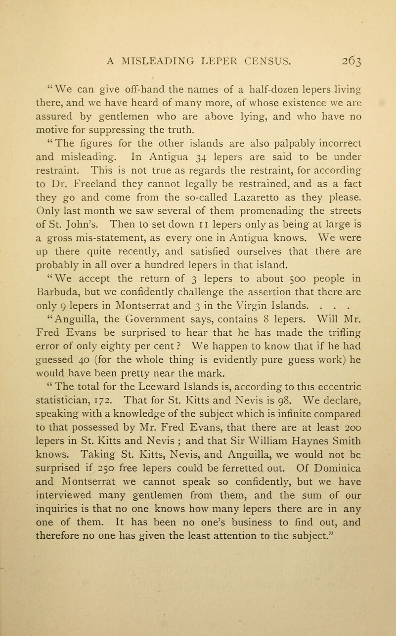  We can give off-hand the names of a half-dozen lepers living there, and we have heard of many more, of whose existence we arc assured by gentlemen who are above lying, and who have no motive for suppressing the truth.  The figures for the other islands are also palpably incorrect and misleading. In Antigua 34 lepers are said to be under restraint. This is not true as regards the restraint, for according to Dr. Freeland they cannot legally be restrained, and as a fact they go and come from the so-called Lazaretto as they please. Only last month we saw several of them promenading the streets of St. John's. Then to set down 11 lepers only as being at large is a gross mis-statement, as every one in Antigua knows. We were up there quite recently, and satisfied ourselves that there are probably in all over a hundred lepers in that island. We accept the return of 3 lepers to about 500 people in Barbuda, but we confidently challenge the assertion that there are only 9 lepers in Montserrat and 3 in the Virgin Islands. . . . Anguilla, the Government says, contains 8 lepers. Will Mr. Fred Evans be surprised to hear that he has made the trifling error of only eighty per cent ? We happen to know that if he had guessed 40 (for the whole thing is evidently pure guess work) he would have been pretty near the mark.  The total for the Leeward Islands is, according to this eccentric statistician, 172. That for St. Kitts and Nevis is 98. We declare, speaking with a knowledge of the subject which is infinite compared to that possessed by Mr. Fred Evans, that there are at least 200 lepers in St. Kitts and Nevis ; and that Sir William Haynes Smith knows. Taking St. Kitts, Nevis, and Anguilla, we would not be surprised if 250 free lepers could be ferretted out. Of Dominica and Montserrat we cannot speak so confidently, but we have interviewed many gentlemen from them, and the sum of our inquiries is that no one knows how many lepers there are in any one of them. It has been no one's business to find out, and therefore no one has given the least attention to the subject.