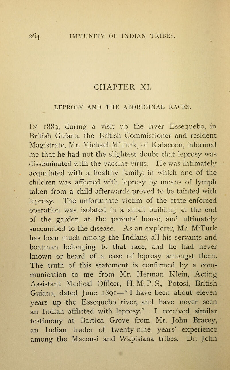 CHAPTER XI. LEPROSY AND THE ABORIGINAL RACES. In 1889, during a visit up the river Essequebo, in British Guiana, the British Commissioner and resident Magistrate, Mr. Michael M'Turk, of Kalacoon, informed me that he had not the sHghtest doubt that leprosy was disseminated with the vaccine virus. He was intimately acquainted with a healthy family, in which one of the children was affected with leprosy by means of lymph taken from a child afterwards proved to be tainted with leprosy. The unfortunate victim of the state-enforced operation was isolated in a small building at the end of the garden at the parents' house, and ultimately succumbed to the disease. As an explorer, Mr. M'Turk has been much among the Indians, all his servants and boatman belonging to that race, and he had never known or heard of a case of leprosy amongst them. The truth of this statement is confirmed by a com- munication to me from Mr. Herman Klein, Acting Assistant Medical Officer, H. M. P. S., Potosi, British Guiana, dated June, 1891—I have been about eleven years up the Essequebo river, and have never seen an Indian afflicted with leprosy. I received similar testimony at Bartica Grove from Mr. John Bracey, an Indian trader of twenty-nine years' experience among the Macousi and Wapisiana tribes. Dr. John