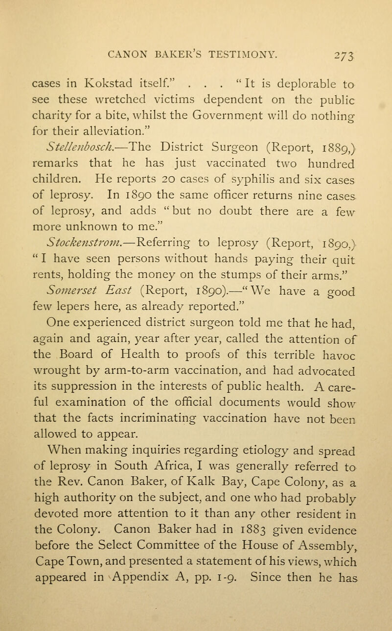 cases in Kokstad itself. . . .  It is deplorable to see these wretched victims dependent on the public charity for a bite, whilst the Government will do nothing for their alleviation. Stelleubosch.—The District Surgeon (Report, 1889,) remarks that he has just vaccinated two hundred children. He reports 20 cases of syphilis and six cases of leprosy. In 1890 the same officer returns nine cases of leprosy, and adds  but no doubt there are a few more unknown to me. Stockenstrom.—Referring to leprosy (Report, 1890,)  I have seen persons without hands paying their quit rents, holding the money on the stumps of their arms. Somerset East (Report, 1890).—We have a good few lepers here, as already reported. One experienced district surgeon told me that he had, again and again, year after year, called the attention of the Board of Health to proofs of this terrible havoc wrought by arm-to-arm vaccination, and had advocated its suppression in the interests of public health. A care- ful examination of the official documents would show that the facts incriminating vaccination have not been allowed to appear. When making inquiries regarding etiology and spread of leprosy in South Africa, I was generally referred to the Rev. Canon Baker, of Kalk Bay, Cape Colony, as a high authority on the subject, and one who had probably devoted more attention to it than any other resident in the Colony. Canon Baker had in 1883 given evidence before the Select Committee of the House of Assembly, Cape Town, and presented a statement of his views, which appeared in Appendix A, pp. 1-9. Since then he has