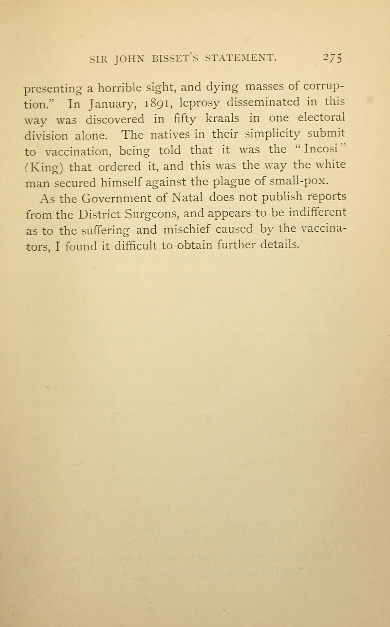 SIR JOHN BISSET'S STATEMENT. 2/5 presenting a horrible sight, and dying masses of corrup- tion. In January, 1891, leprosy disseminated in this way was discovered in fifty kraals in one electoral division alone. The natives in their simplicity submit to vaccination, being told that it was the  Incosi fKing) that ordered it, and this was the way the white man secured himself against the plague of small-pox. As the Government of Natal does not publish reports from the District Surgeons, and appears to be indifferent as to the suffering and mischief caused by the vaccina- tors, I found it difficult to obtain further details.