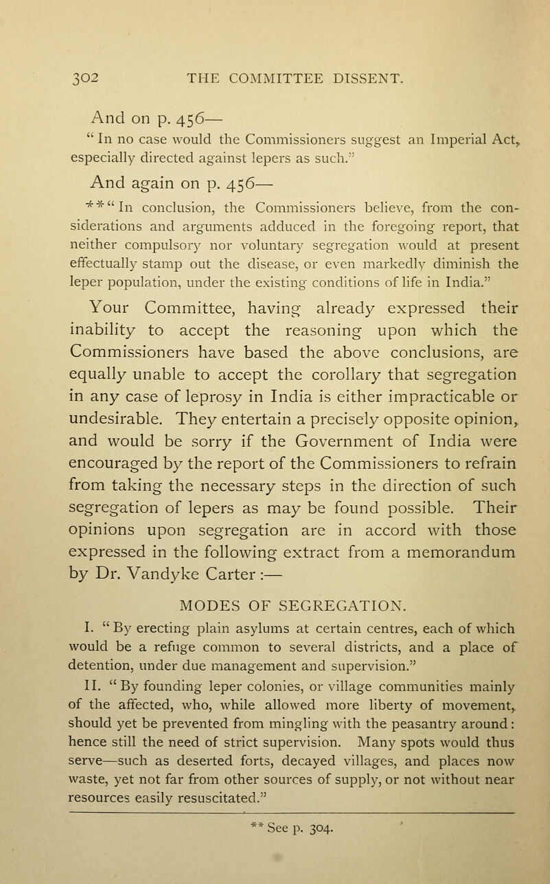 And on p. 456—  In no case would the Commissioners suggest an Imperial Act, especially directed against lepers as such. And again on p. 456— ■^■^In conclusion, the Commissioners believe, from the con- siderations and arguments adduced in the foregoing report, that neither compulsory nor voluntary segregation would at present effectually stamp out the disease, or even markedly diminish the leper population, under the existing conditions of life in India. Your Committee, having already expressed their inability to accept the reasoning upon which the Commissioners have based the above conclusions, are equally unable to accept the corollary that segregation in any case of leprosy in India is either impracticable or undesirable. They entertain a precisely opposite opinion,, and would be sorry if the Government of India were encouraged by the report of the Commissioners to refrain from taking the necessary steps in the direction of such segregation of lepers as may be found possible. Their opinions upon segregation are in accord with those expressed in the following extract from a memorandum by Dr. Vandyke Carter :— MODES OF SEGREGATION. I.  By erecting plain asylums at certain centres, each of which would be a refuge common to several districts, and a place of detention, under due management and supervision. II. By founding leper colonies, or village communities mainly of the affected, who, while allowed more liberty of movement,, should yet be prevented from mingling with the peasantry around: hence still the need of strict supervision. Many spots would thus serve—such as deserted forts, decayed villages, and places now waste, yet not far from other sources of supply, or not without near resources easily resuscitated.