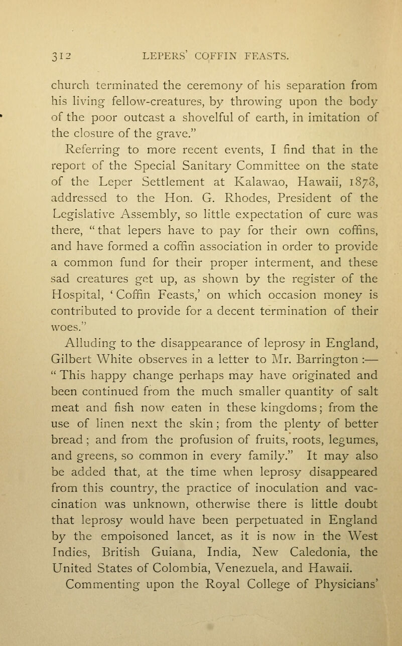 church terminated the ceremony of his separation from his Hving fellow-creatures, by throwing upon the body of the poor outcast a shovelful of earth, in imitation of the closure of the grave. Referring to more recent events, I find that in the report of the Special Sanitary Committee on the state of the Leper Settlement at Kalawao, Hawaii, 1878, addressed to the Hon. G. Rhodes, President of the Legislative Assembly, so little expectation of cure was there,  that lepers have to pay for their own coffins, and have formed a coffin association in order to provide a common fund for their proper interment, and these sad creatures get up, as shown by the register of the Hospital, ' Coffin Feasts,' on which occasion money is contributed to provide for a decent termination of their woes. Alluding to the disappearance of leprosy in England, Gilbert White observes in a letter to Mr. Barrington :—  This happy change perhaps may have originated and been continued from the much smaller quantity of salt meat and fish now eaten in these kingdoms; from the use of linen next the skin ; from the plenty of better bread ; and from the profusion of fruits, roots, legumes, and greens, so common in every family. It may also be added that, at the time when leprosy disappeared from this country, the practice of inoculation and vac- cination was unknown, otherwise there is little doubt that leprosy would have been perpetuated in England by the empoisoned lancet, as it is now in the West Indies, British Guiana, India, New Caledonia, the United States of Colombia, Venezuela, and Hawaii. Commenting upon the Royal College of Physicians'