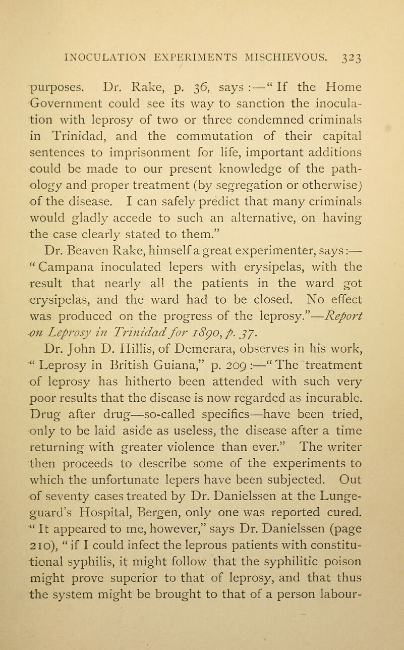 d-^j purposes. Dr. Rake, p. 36, says : — If the Home •Government could see its way to sanction the inocula- tion with leprosy of two or three condemned criminals in Trinidad, and the commutation of their capital sentences to imprisonment for life, important additions could be made to our present knowledge of the path- ology and proper treatment (by segregation or otherwise) of the disease. I can safely predict that many criminals would gladly accede to such an alternative, on having the case clearly stated to them. Dr. Beaven Rake, himself a great experimenter, says:—  Campana inoculated lepers with erysipelas, with the result that nearly all the patients in the ward got erysipelas, and the ward had to be closed. No effect was produced on the progress of the leprosy.—Report on Leprosy in Trinidad for i8go^ p. jy. Dr. John D. Hillis, of Demerara, observes in his work,  Leprosy in British Guiana, p. 209 :— The treatment of leprosy has hitherto been attended with such very poor results that the disease is now regarded as incurable. Drug after drug—so-called specifics—have been tried, only to be laid aside as useless, the disease after a time returning with greater violence than ever. The writer then proceeds to describe some of the experiments to which the unfortunate lepers have been subjected. Out of seventy cases treated by Dr. Danielssen at the Lunge- guard's Hospital, Bergen, only one was reported cured. *' It appeared to me, however, says Dr. Danielssen (page 210),  if I could infect the leprous patients with constitu- tional syphilis, it might follow that the syphilitic poison might prove superior to that of leprosy, and that thus the system might be brought to that of a person labour-